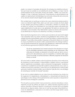 Aprendizaje y mediación pedagógica 
con tecnologías digitales 
266 
puede o no producir el reemplazo del docente. Sin embargo, las estadísticas demues-tran 
que lo que ha sucedido es una redistribución de los deberes y un mayor nivel de 
profesionalización de los involucrados. Al decir de Castells (1996) “...Las nuevas tec-nologías 
ni crean ni destruyen, transforman.” Conjuntamente, la descentralización del 
capital y la implementación del teletrabajo han promovido el desarrollo de la economía 
en los sectores donde la brecha digital ha sido superada. 
Pero se debe tener en cuenta que no todo es tan nuevo, esta brecha siempre existió, lo 
nuevo es el elemento digital. Todos saben que este nuevo concepto de brecha digital 
ha sido utilizado para promesas políticas y comerciales y, también es conocido, que 
no basta con conectar una computadora en una choza para superar esta brecha que 
separa digitalmente al mundo que se cree globalizado. No basta con sectorizar entre 
conectados y desconectados. Hace falta también superar los abismos del conocimien-to, 
las diferencias en el acceso a los alimentos, a la salud y a la educación. 
Sería importante preguntarse de los motivos para la existencia de esta brecha digital. 
Y las respuestas serían muy claras: resistencia a la globalización, libre comercio y tec-nologías, 
ignorancia generalizada, social y en el área tecnológica y sistemas educativos 
obsoletos. Y para todas estas posibles respuestas, la Educación debería ser el campo 
en el que encontráramos la solución a tales cuestionamientos. Sin embargo la Educa-ción 
ha resistido tenazmente las influencias de la globalización. Reafirmando esta idea, 
en la Conferencia general de la UNESCO (1998) se mencionó que: 
Una de las características de la reciente evolución de la educación es la apari-ción 
de actividades educativas nuevas propuestas por las instituciones a dife-rentes 
tipos de clientela. La educación se convierte cada vez más en una exi-gencia 
de la vida profesional y, para ser competitivos, el individuo debe seguir 
cursos de reciclaje, de perfeccionamiento, diferentes programas de educación 
formal y no formal. 
Así como existe un debate cotidiano sobre las prácticas educativas en las instituciones 
de enseñanza, se hace necesario e imprescindible un debate continuo y permanente 
sobre el papel de las universidades , sobre su dimensión homogenizadora tendente a 
convertirse en la plataforma de desarrollo académico del pensamiento único, sobre su 
modelo de democracia autoritaria y, sobre todo, por los planteamientos institucionales 
que pone en práctica muchas de ellas y que se parecen cada día más a una estrategia 
de marketing por controlar “el mercado” educativo. 
Es así como se estaría hablando de una nueva forma de enseñanza muy acorde con 
las exigencias de independencia, individualización e interactividad del desarrollo del 
aprendizaje en estos tiempos. De los planteamientos antes expuestos se desprende la 
pertinencia de la investigación a presentar. 
Por otra parte, es preciso diseñar nuevos escenarios y acciones educativas, es decir, 
realmente vincular las políticas de estado con política educativa específica para el 
entorno cibernético. Aunque el derecho a la educación universal sólo se ha logrado 
plenamente en algunos países, motivo por el cual hay que seguir desarrollando ac-ciones 
de alfabetización y educación en el entorno real. Éste exige diseñar nuevas 
acciones educativas. 
 