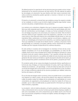 Aprendizaje y mediación pedagógica 
con tecnologías digitales 
267 
Se deberá proponer la capacitación de las personas para que puedan actuar compe-tentemente 
en los diversos escenarios de este entorno. Por ello, además de aplicar 
las tecnologías a la educación, hay que diseñar ante todo nuevos escenarios edu-cativos 
donde los estudiantes puedan aprender a moverse e intervenir en el nuevo 
espacio telemático. 
El derecho a la educación universal tiene que ampliarse, porque los espacios sociales 
se han ampliado. Lo cierto es que el entorno digital emergente exige diseñar nuevas 
acciones educativas, complementarias a las ya existentes. 
Los cambios ya se vislumbran y llegarán otros que ni siquiera se pueden imaginar. Se 
tiene que estar preparado para ese nuevo entorno lleno de oportunidades, pero tam-bién 
de incertidumbres. Las tecnologías en todas sus formas cambiarán la forma de 
vivir, de trabajar, de producir, de comunicarse, de comprar, de vender. Todo el entorno 
será bien distinto. El gran imperativo será el de prepararse y aprender a vivir en ese 
nuevo entorno. Ante toda esta dinámica, las universidades del país tienen un reto muy 
importante. Debe cuestionarse a sí mismas, repensar sus principios y objetivos, rein-ventar 
sus metodologías, la formación de los docentes y sus sistemas organizacionales. 
Tiene que replantear el concepto de la relación alumno - profesor y el proceso mismo 
del aprendizaje, los contenidos curriculares, además, revisar críticamente los modelos 
mentales que han inspirado el desarrollo de los sistemas educativos. 
En este sentido, lo novedoso de la investigación es vislumbrar el futuro de las univer-sidades 
venezolanas con el uso de tecnologías, sus posibilidades, sus retos, las difi-cultades, 
dentro de la nueva sociedad de los medios tecnológicos; tomando en cuenta 
la historia misma de nuestro sistema educativo. Y por supuesto, articular todo dentro 
del marco de esta revolución y sus políticas de estado de cara al proceso que se está 
gestando. De esta manera se brindaría un aporte al proyecto educativo de la nación, ya 
que las perspectivas podrían considerarse dentro de los planes y proyectos por hacer. 
El constante cambio de las nuevas tecnologías ha producido efectos significativos en 
la forma de vida, el trabajo y el modo de entender el mundo, a tal fin que modifica los 
métodos de enseñanza y de aprendizaje a través de todas las áreas del currículo. El 
uso de las tecnologías de la comunicación como el correo electrónico, el fax, el ordena-dor 
y el video conferencia, además de los servicios prestados por satélites, reduce las 
barreras del espacio y del tiempo. 
El uso de estas tecnologías está en aumento y ahora es posible formar a una audiencia 
muy dispersa con videos y audio, y de esa forma obtener otros datos por medio de los 
cuales se pueden evaluar los trabajos de los estudiantes y/o participantes en cursos 
universitarios, de capacitación y de actualización en todos los niveles. En el futuro, es 
probable que en video de doble banda se pueda transmitir información por todas las 
redes terrestres y espaciales. 
La vinculación entre el sistema educativo y el sector productivo y la formación, desa-rrollo 
y entrenamiento de los recursos humanos por parte de las empresas, resaltan no 
solo como necesidades, sino como compromisos que se deben asumir a los fines de 
crear una economía competitiva en tiempos de rápidos cambios tecnológicos e inser-ción 
internacional. 
 
