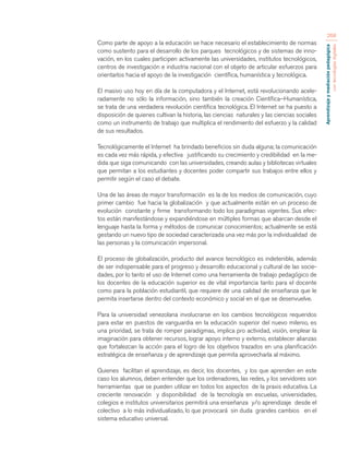 Aprendizaje y mediación pedagógica 
con tecnologías digitales 
268 
Como parte de apoyo a la educación se hace necesario el establecimiento de normas 
como sustento para el desarrollo de los parques tecnológicos y de sistemas de inno-vación, 
en los cuales participen activamente las universidades, institutos tecnológicos, 
centros de investigación e industria nacional con el objeto de articular esfuerzos para 
orientarlos hacia el apoyo de la investigación científica, humanística y tecnológica. 
El masivo uso hoy en día de la computadora y el Internet, está revolucionando acele-radamente 
no sólo la información, sino también la creación Científica–Humanística, 
se trata de una verdadera revolución científica tecnológica. El Internet se ha puesto a 
disposición de quienes cultivan la historia, las ciencias naturales y las ciencias sociales 
como un instrumento de trabajo que multiplica el rendimiento del esfuerzo y la calidad 
de sus resultados. 
Tecnológicamente el Internet ha brindado beneficios sin duda alguna; la comunicación 
es cada vez más rápida, y efectiva justificando su crecimiento y credibilidad en la me-dida 
que siga comunicando con las universidades, creando aulas y bibliotecas virtuales 
que permitan a los estudiantes y docentes poder compartir sus trabajos entre ellos y 
permitir según el caso el debate. 
Una de las áreas de mayor transformación es la de los medios de comunicación, cuyo 
primer cambio fue hacia la globalización y que actualmente están en un proceso de 
evolución constante y firme transformando todo los paradigmas vigentes. Sus efec-tos 
están manifestándose y expandiéndose en múltiples formas que abarcan desde el 
lenguaje hasta la forma y métodos de comunicar conocimientos; actualmente se está 
gestando un nuevo tipo de sociedad caracterizada una vez más por la individualidad de 
las personas y la comunicación impersonal. 
El proceso de globalización, producto del avance tecnológico es indetenible, además 
de ser indispensable para el progreso y desarrollo educacional y cultural de las socie-dades, 
por lo tanto el uso de Internet como una herramienta de trabajo pedagógico de 
los docentes de la educación superior es de vital importancia tanto para el docente 
como para la población estudiantil, que requiere de una calidad de enseñanza que le 
permita insertarse dentro del contexto económico y social en el que se desenvuelve. 
Para la universidad venezolana involucrarse en los cambios tecnológicos requeridos 
para estar en puestos de vanguardia en la educación superior del nuevo milenio, es 
una prioridad, se trata de romper paradigmas, implica pro actividad, visión, emplear la 
imaginación para obtener recursos, lograr apoyo interno y externo, establecer alianzas 
que fortalezcan la acción para el logro de los objetivos trazados en una planificación 
estratégica de enseñanza y de aprendizaje que permita aprovecharla al máximo. 
Quienes facilitan el aprendizaje, es decir, los docentes, y los que aprenden en este 
caso los alumnos, deben entender que los ordenadores, las redes, y los servidores son 
herramientas que se pueden utilizar en todos los aspectos de la praxis educativa. La 
creciente renovación y disponibilidad de la tecnología en escuelas, universidades, 
colegios e institutos universitarios permitirá una enseñanza y/o aprendizaje desde el 
colectivo a lo más individualizado, lo que provocará sin duda grandes cambios en el 
sistema educativo universal. 
 