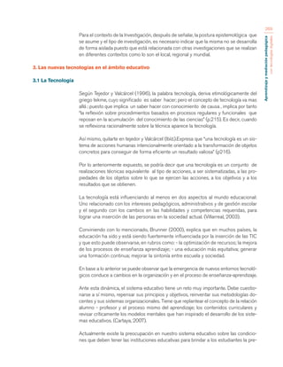 Aprendizaje y mediación pedagógica 
con tecnologías digitales 
269 
Para el contexto de la Investigación, después de señalar, la postura epistemológica que 
se asume y el tipo de investigación, es necesario indicar que la misma no se desarrolla 
de forma aislada puesto que está relacionada con otras investigaciones que se realizan 
en diferentes contextos como lo son el local, regional y mundial. 
3. Las nuevas tecnologías en el ámbito educativo 
3.1 La Tecnología 
Según Tejedor y Valcárcel (1996), la palabra tecnología, deriva etimológicamente del 
griego tekme, cuyo significado es saber hacer; pero el concepto de tecnología va mas 
allá ; puesto que implica un saber hacer con conocimiento de causa , implica por tanto 
“la reflexión sobre procedimientos basados en procesos regulares y funcionales que 
reposan en la acumulación del conocimiento de las ciencias” (p.215). Es decir, cuando 
se reflexiona racionalmente sobre la técnica aparece la tecnología. 
Así mismo, quilarte en tejedor y Valcárcel (Ibíd.).Expresa que “una tecnología es un sis-tema 
de acciones humanas intencionalmente orientado a la transformación de objetos 
concretos para conseguir de forma eficiente un resultado valiosa” (p216). 
Por lo anteriormente expuesto, se podría decir que una tecnología es un conjunto de 
realizaciones técnicas equivalente al tipo de acciones, a ser sistematizadas, a las pro-piedades 
de los objetos sobre lo que se ejercen las acciones, a los objetivos y a los 
resultados que se obtienen. 
La tecnología está influenciando al menos en dos aspectos al mundo educacional: 
Uno relacionado con los intereses pedagógicos, administrativos y de gestión escolar 
y el segundo con los cambios en las habilidades y competencias requeridas, para 
lograr una inserción de las personas en la sociedad actual. (Villarreal, 2003). 
Conviniendo con lo mencionado, Brunner (2000), explica que en muchos países, la 
educación ha sido y está siendo fuertemente influenciada por la inserción de las TIC 
y que esto puede observarse, en rubros como: - la optimización de recursos; la mejora 
de los procesos de enseñanza aprendizaje; - una educación más equitativa; generar 
una formación continua; mejorar la sintonía entre escuela y sociedad. 
En base a lo anterior se puede observar que la emergencia de nuevos entornos tecnoló-gicos 
conduce a cambios en la organización y en el proceso de enseñanza-aprendizaje. 
Ante esta dinámica, el sistema educativo tiene un reto muy importante. Debe cuestio-narse 
a sí mismo, repensar sus principios y objetivos, reinventar sus metodologías do-centes 
y sus sistemas organizacionales. Tiene que replantear el concepto de la relación 
alumno - profesor y el proceso mismo del aprendizaje; los contenidos curriculares y 
revisar críticamente los modelos mentales que han inspirado el desarrollo de los siste-mas 
educativos. (Cartaya, 2007). 
Actualmente existe la preocupación en nuestro sistema educativo sobre las condicio-nes 
que deben tener las instituciones educativas para brindar a los estudiantes la pre- 
 