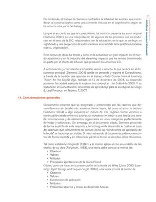 Aprendizaje y mediación pedagógica 
con tecnologías digitales 
27 
Por lo demás, el trabajo de Siemens contradice la totalidad de autores, que consi-deran 
al constructivismo como una corriente incluida en el cognitivismo según se 
ha visto en otra parte del trabajo. 
Lo que si es cierto es que el conectivismo, tal como lo presenta su autor original 
(Siemens, 2004), es una interpretación de algunos de los procesos que se produ-cen 
en el seno de la SIC, relacionados con la educación, en la que se atribuye un 
significado y una proyección de estos cambios en el ámbito de la práctica educativa 
y de su organización. 
Este corpus de ideas ha tenido y tiene en la actualidad un gran impacto en el mun-do 
académico y en la industria del elearning. Impacto que ha venido determinado 
en parte por el efecto de difusión que producen los entornos 2.0. 
A continuación, y con relación a lo tratado vamos a abordar lo que se dice en el do-cumento 
principal (Siemens, 2004) donde se presenta y expone el Conectivismo, 
a través de la versión que aparece en el trabajo citado Connectivism:A Learning 
Theory for the Digital Age, fechado el 12 de diciembre de 2004, su desarrollo 
posterior I’ve added awebsite to explore this concept at del 5 Abril de 2005. Y su 
traducción en Conectivismo: Una teoría de aprendizaje para la era digital, de Diego 
E. Leal Fonseca en Febrero 7, 2007. 
11. Consideraciones generales 
Globalmente creemos que es exagerado y pretencioso, por las razones que de-sarrollaremos 
en detalle más adelante, llamar teoría, tal como el autor lo declara 
(Siemens, 2004) a algo expuesto en menos de tres páginas. Como veremos a 
continuación existe entre los autores un consenso en exigir a una teoría una serie 
de informaciones y de elementos organizados en unas categorías perfectamente 
definidas y estándares. Sin embargo, en el documento citado, Siemens prescinde 
de forma explícita de este requisito y del consiguiente desarrollo, lo cual en el caso 
del apartado que comúnmente se conoce como las “condiciones de aplicación de 
la teoría” se hace imprescindible. Si bien rastreando el documento podemos encon-trar 
de forma implícita y sin diferenciar párrafos donde se abordan estos elementos. 
Tal como establece Reigeluth (1983), y él mismo aplica en los enunciados de las 
teorías de su obra (Reigeluth, 1983), una teoría debe constar al menos de: 
• Objetivos 
• Valores 
• Métodos 
• Principales aportaciones de la teoría (Tesis) 
O bien, como se hace en la presentación de la teoría de Wiley (June 2000) Lear-ning 
Object Design and Sequencing (LODAS), una teoría consta al menos de 
• Objetivos 
• Valores 
• Condiciones de aplicación 
• Métodos 
• Problemas abiertos y líneas de desarrollo futuras 
 