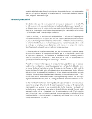Aprendizaje y mediación pedagógica 
con tecnologías digitales 
270 
paración adecuada para el mundo tecnológico al que se enfrentan. Los responsables 
del currículo, tienen la obligación de establecer en las instituciones ambientes enrique-cidos, 
apoyados por la tecnología. 
3.2 Tecnología Educativa 
Uno de los mitos que más ha entusiasmado al mundo de la educación en el siglo XX, 
ha sido el de construir una especie de ingeniería educativa. Es decir, una ingeniería (en-tendida 
como conjunto de conocimientos y procedimientos de acción) que permitiese 
dominar las variables del proceso de enseñanza para poder manipularlas con precisión 
y de este modo lograr los aprendizajes deseados. 
El mito es atractivo y es difícil resistirse a tal pretensión. Es el sueño de cualquier profe-sional 
relacionado con la educación. Por ello esta creencia, hasta no hace mucho tiem-po, 
estuvo de modo generalizado (aunque hoy en día a perdido a numerosos adeptos), 
en el horizonte intelectual de muchos investigadores y profesionales educativos hasta 
tal punto que se constituyó en una disciplina o por lo menos en un campo más o menos 
identificable de la educación denominado tecnología educativa. 
La década de los ochenta ha representado una fase de revisión crítica sobre lo realiza-do, 
un cuestionamiento de los cimientos sobre los que se fundamentó la construcción 
de este corpus conceptual y procedimental de naturaleza racional, sistémica y científica 
sobre el currículum y la enseñanza. Es decir, la década de los 80 ha representado una 
época de crisis dentro del campo de la Tecnología Educativa. 
Para ello se intenta mostrar algunos de los argumentos que justifican que en la actua-lidad 
muchos investigadores y autoridades caracterizan a la Tecnología Educativa como 
un campo dentro del currículum en crisis. Crisis que se manifiesta a un doble nivel. Un 
primer nivel, es el referido a las reflexiones críticas generadas desde dentro del seno 
del campo de la Tecnología Educativa. Muchos de sus autores representativos han visto 
frustradas sus expectativas sobre los logros e impacto en las realizaciones de la TE. Por 
ello en estos últimos años muchos de los trabajos y ensayos publicados han tenido por 
objeto manifestar el “fracaso” de la TE y consiguientemente reflexionar sobre sus causas. 
El otro nivel de críticas hacia la Tecnología Educativa proviene desde ámbitos curricula-res 
ajenos al campo. El fundamento de las críticas se centra en que la TE representa la 
manifestación más genuina de una concepción del diseño, desarrollo y evaluación del 
currículum y de los procesos de enseñanza de corte técnico-racional. Por esta razón 
gran parte de las críticas y descalificaciones de las virtualidades de la TE sólo pueden 
ser comprendidas cuando uno se ubica desde otros parámetros conceptualizadores del 
currículum. Es decir cuando analizamos lo que ha sido la TE desde estructuras de racio-nalidad 
interpretativas y/o críticas. 
 