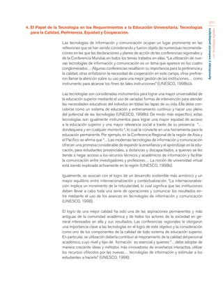 Aprendizaje y mediación pedagógica 
con tecnologías digitales 
271 
4. El Papel de la Tecnología en los Requerimientos a la Educación Universitaria. Tecnologías 
para la Calidad, Pertinencia, Equidad y Cooperación. 
Las tecnologías de información y comunicación ocupan un lugar prominente en las 
reflexiones que se han venido considerando y fueron objeto de numerosas recomenda-ciones 
en las que las declaraciones y planes de acción de las conferencias regionales y 
de la Conferencia Mundial, en todos los temas tratados en ellas. “La utilización de nue-vas 
tecnologías de información y comunicación es un tema que aparece en los cuatro 
conglomerados… Algunas conferencias resaltaron su importancia para la pertinencia y 
la calidad, otras enfatizaron la necesidad de cooperación en este campo, otras prefirie-ron 
llamar la atención sobre su uso para una mejor gestión de las instituciones… como 
instrumento para alcanzar los fines de tales instrucciones” (UNESCO, 1998b).b. 
Las tecnologías son consideradas instrumentos para lograr una mayor universalidad de 
la educación superior mediante el uso de variadas formas de intervención para atender 
las necesidades educativas del individuo en todas las tapas de su vida. Ella debe con-cebirse 
como un sistema de educación y entrenamiento continuo y hacer uso pleno 
del potencial de las tecnologías (UNESCO, 1998b). De modo más específico, estas 
tecnologías son igualmente instrumentos para lograr una mayor equidad de acceso 
a la educación superior y una mayor relevancia social a través de su presencia “… 
dondequiera y en cualquier momento “, lo cual la convierte en una herramienta para la 
educación permanente. Por ejemplo, en la Conferencia Regional de la región de Asia y 
el Pacífico se afirma que “…Las modernas tecnologías de información y comunicación 
ofrecen una promesa considerable de expandir la enseñanza y el aprendizaje en la edu-cación, 
para estudiantes presenciales, a distancias y discapacitados, a quienes se les 
tiende a negar acceso a los recursos técnicos y académicos de información y facilitar 
la comunicación entre investigadores y profesores… La noción de universidad virtual 
está siendo explorada activamente en la región (UNESCO, 1998b). 
Igualmente, se asocian con el logro de un desarrollo sostenible más armónico y un 
mayor equilibrio entre internacionalización y contextualización. “La internacionaliza-ción 
implica un incremento de la reticularidad, lo cual significa que las instituciones 
deben llevar a cabo toda una serie de operaciones y comunicar los resultados en-tre 
mediante el uso de los avances en tecnologías de información y comunicación 
(UNESCO, 1998). 
El logro de una mejor calidad ha sido una de las aspiraciones permanentes y más 
antiguas de la comunidad académica y de todos los actores de la sociedad en ge-neral 
interesados en ella y sus resultados. Las conferencias regionales le otorgaron 
una importancia clave a las tecnologías en el logro de este objetivo y la consideración 
como uno de los componentes de la calidad de todo sistema de educación superior. 
En particular, se utilización debería contribuir al mejoramiento de la calidad del personal 
académico, cuyo nivel y tipo de formación es esencial y quienes “…debe adoptar de 
manera creciente ideas y métodos más innovadores de enseñanza interactiva, utilizar 
los recursos ofrecidos por las nuevas… tecnologías de información y estimular a los 
estudiantes a hacerlo” (UNESCO, 1998). 
 