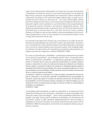 Aprendizaje y mediación pedagógica 
con tecnologías digitales 
273 
ciado con los requerimientos relacionados con el logro de una mayor diversificación 
y flexibilidad en la oferta de servicios y en la manera de prestarlos a la sociedad. Se 
llega incluso a proponer una generalización de la educación superior, articulada con 
la educación secundaria, en la cual las tecnologías deberán jugar un papel muy im-portante. 
En primer término, se afirma que as “…las nuevas oportunidades abiertas 
por las tecnologías de información y comunicación para la ampliación del acceso a la 
educación superior, están resultando en una fuerte tendencia hacia la generalización 
de la educación superior, más tarde o más temprano, dependiendo del país… Esto 
significa que prácticamente cada uno pasará de una u otra forma de educación post-secundaria, 
pero en diversas fases de su vida. Esto ocurrido de nuevas y diversas 
maneras, con objetivos cada vez más variados, incluso personalizados, puntos de en-trada 
y longitud de los cursos. La única solución es ver a la educación superior como 
un lugar para la educación de por vida. 
En virtud de la naturaleza de los factores que se encuentran en el origen de esa ten-dencia 
hacia la generalización de la educación superior, que beneficiará a la gente en 
uno u otro período de su vida, la tendencia parece irreversible a largo plazo y se destaca 
como unos de los mayores desafíos que la educación superior y las sociedades debe-rán 
afrontar en el siglo veintiuno. Es importante que consideren esta perspectiva y se 
preparen para ella con imaginación y realismo “(UNESCO, 1998i). 
En cuanto a la diversificación y flexibilidad – características estrechamente asociados 
con la educación permanente – las tecnologías también fueron consideradas impor-tantes. 
La diversificación y flexibilidad “…se relacionan en particular con los objetivos, el 
acceso, el contenido de los cursos, las estructuras institucionales, los campos cubiertos, 
los tipos y duración de los cursos, los sistemas de entrega de la educación, los métodos y 
técnicas usados y el personal en labores de enseñanza. La flexibilidad significa también la 
capacidad de las instituciones para satisfacer las nuevas necesidades rápidamente o incluso 
para anticiparlas, estructuras flexibles y fluidas, ajustar los criterios de ingreso de manera que 
tomen en cuenta la experiencia de trabajo. 
La educación a distancia, la educación en el lugar de trabajo y especialmente las tecnolo-gías 
de información y comunicación, extienden considerablemente las oportunidades de 
educación superior para aplicar el concepto de educación permanente. Es importante que 
las autoridades y el sector económico ayuden a equiparse con estas tecnologías y que sus 
instituciones formen su personal para que haga uso intensivo de ellas en el aprendizaje, la 
enseñanza y la investigación…” 
(UNESCO, 1998). 
La tecnología puede desempeñar un papel muy importante en el mejoramiento de la 
calidad de la interacción entre profesores y estudiantes, los actores principales de la 
educación superior. Estas tecnologías “…abren nuevas posibilidades difícilmente ima-ginables 
hace algún tiempo para la enseñanza, el aprendizaje y la diversificación de 
la educación superior y están cambiando significativamente los roles de profesor y 
estudiantes en el proceso educativo, así como las características del proceso mismo” 
(UNESCO, 1998i). Sin duda, todo lo concerniente a los estudiantes interesa a los pro-fesores 
y viceversa. 
 