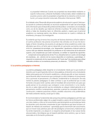 Aprendizaje y mediación pedagógica 
con tecnologías digitales 
275 
su propiedad intelectual. Cuando esa propiedad sea desarrollada mediante un 
soporte institucional y utilizando facilidades institucionales, deben establecerse 
acuerdos previos sobre la propiedad compartida de los derechos entre la insti-tución 
y el cuerpo docente involucrado. (Education Internacional, 1997). 
En el debate sobre “Desarrollo del personal académico de educación superior”, efectuan-do 
durante la conferencia Mundial, se reconoció ampliamente el valor de la tecnología 
de la información para el desarrollo profesional del profesor universitario, al considerarla 
como uno de los desafíos que habrá de enfrentar el profesor. “El cambio tecnológico 
afecta a todas las disciplinas (pero en diferentes grados) y espera que el personal 
académico se mantenga alerta a las últimas innovaciones en cuanto a métodos de 
enseñanza y de apoyo a la investigación. 
Es evidente que hay al menos tres conjuntos de factores distintivos; el factor edad en 
el cual los profesores más jóvenes encuentran más cómodos con el uso d la tecno-logías; 
el factor disciplinas, de acuerdo al cual algunos temas académicos están más 
afectados que otros y el factor país en desarrollo, el cual existe una brecha creciente 
entre los `poseedores de tecnología y los `desposeídos´. Igualmente, al discutir sobre los 
nuevos roles que deberán desempeñar los profesores en las instituciones de la educación 
superior y las competencias que serán necesarias, se señalan en especial las siguientes: 
“…comprensión de las aplicaciones de las TI a su disciplina tanto en cuanto a la tecnología 
de enseñanza…(y)…dominio de los nuevos desarrollos en enseñanza y aprendizaje, in-cluyendo 
la comprensión de los requerimientos del “modo dual” de enseñanza para utilizar 
materiales similares en la enseñanza presencial y la distancia…” (UNESCO, 1998h). 
5. La práctica pedagógica e internet. 
La práctica pedagógica debe despertar en el estudiante interés por lo que enseña el 
docente y por lo que él aprende, dicho en otras palabras, el docente como el estudiante 
deben preocuparse por la formación académica y cultural; para ello se hace necesario 
que el docente utilice mecanismos que contribuyan no sólo a fortalecer el conocimiento 
sino a promover el pensamiento y la reflexión, fundamental en la educación. De esta 
manera la práctica pedagógica no debe contribuir a que el profesional que se está 
formando sirva para rendir cuentas sobre el resultado del conocimiento sino para que 
pueda pensar en los procesos que condujeron a ese conocimiento ó a los resulta-dos 
de un saber; debe permitir que los estudiantes se ubiquen intelectualmente en el 
pensamiento científico contemporáneo, aprendan a pensar los conceptos básicos de 
construcción, a elaborar posiciones críticas y posibles soluciones a las problemáticas 
del medio ambiente natural y social que lo rodea. 
En la Universidad es fundamental velar porque las prácticas pedagógicas permitan que 
los futuros profesionales salgan de su papel receptivo y pasivo de la información hacia 
uno más creativo y crítico en el conocimiento, para tal propósito es primordial que tanto 
los docentes como discentes comprendan la gran importancia que tiene la buena uti-lización 
de métodos de enseñanza - aprendizaje para la transmisión del conocimiento, 
que se innoven esas prácticas para salir del paradigma convencional y tradicional que 
ha venido imperando y se ubique en un esquema actual basado en las nuevas teorías 
educacionales y tecnológicas que al respecto plantean varios autores y que se hacen 
esenciales en la formación profesional. 
 