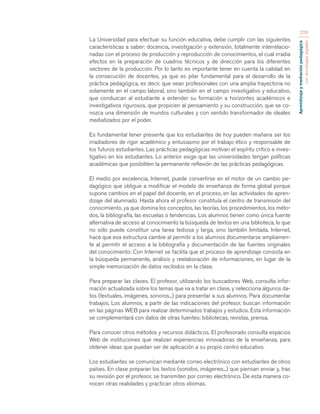 Aprendizaje y mediación pedagógica 
con tecnologías digitales 
276 
La Universidad para efectuar su función educativa, debe cumplir con las siguientes 
características a saber: docencia, investigación y extensión, totalmente interrelacio-nadas 
con el proceso de producción y reproducción de conocimientos, el cual irradia 
efectos en la preparación de cuadros técnicos y de dirección para los diferentes 
sectores de la producción. Por lo tanto es importante tener en cuenta la calidad en 
la consecución de docentes, ya que es pilar fundamental para el desarrollo de la 
práctica pedagógica, es decir, que sean profesionales con una amplia trayectoria no 
solamente en el campo laboral, sino también en el campo investigativo y educativo, 
que conduzcan al estudiante a extender su formación a horizontes académicos e 
investigativos rigurosos, que propicien al pensamiento y su construcción, que se co-nozca 
una dimensión de mundos culturales y con sentido transformador de ideales 
mediatizados por el poder. 
Es fundamental tener presente que los estudiantes de hoy pueden mañana ser los 
irradiadores de rigor académico y entusiasmo por el trabajo ético y responsable de 
los futuros estudiantes. Las prácticas pedagógicas motivan el espíritu crítico e inves-tigativo 
en los estudiantes. Lo anterior exige que las universidades tengan políticas 
académicas que posibiliten la permanente reflexión de las prácticas pedagógicas. 
El medio por excelencia, Internet, puede convertirse en el motor de un cambio pe-dagógico 
que obligue a modificar el modelo de enseñanza de forma global porque 
supone cambios en el papel del docente, en el proceso, en las actividades de apren-dizaje 
del alumnado. Hasta ahora el profesor constituía el centro de transmisión del 
conocimiento, ya que domina los conceptos, las teorías, los procedimientos, los méto-dos, 
la bibliografía, las escuelas o tendencias. Los alumnos tienen como única fuente 
alternativa de acceso al conocimiento la búsqueda de textos en una biblioteca, lo que 
no sólo puede constituir una tarea tediosa y larga, sino también limitada. Internet, 
hace que esa estructura cambie al permitir a los alumnos documentarse ampliamen-te 
al permitir el acceso a la bibliografía y documentación de las fuentes originales 
del conocimiento: Con Internet se facilita que el proceso de aprendizaje consista en 
la búsqueda permanente, análisis y reelaboración de informaciones, en lugar de la 
simple memorización de datos recibidos en la clase. 
Para preparar las clases. El profesor, utilizando los buscadores Web, consulta infor-mación 
actualizada sobre los temas que va a tratar en clase, y selecciona algunos da-tos 
(textuales, imágenes, sonoros...) para presentar a sus alumnos. Para documentar 
trabajos. Los alumnos, a partir de las indicaciones del profesor, buscan información 
en las páginas WEB para realizar determinados trabajos y estudios. Esta información 
se complementará con datos de otras fuentes: bibliotecas, revistas, prensa. 
Para conocer otros métodos y recursos didácticos. El profesorado consulta espacios 
Web de instituciones que realizan experiencias innovadoras de la enseñanza, para 
obtener ideas que puedan ser de aplicación a su propio centro educativo. 
Los estudiantes se comunican mediante correo electrónico con estudiantes de otros 
países. En clase preparan los textos (sonidos, imágenes...) que piensan enviar y, tras 
su revisión por el profesor, se transmiten por correo electrónico. De esta manera co-nocen 
otras realidades y practican otros idiomas. 
 