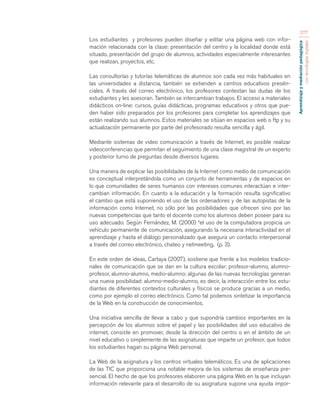 Aprendizaje y mediación pedagógica 
con tecnologías digitales 
277 
Los estudiantes y profesores pueden diseñar y editar una página web con infor-mación 
relacionada con la clase: presentación del centro y la localidad donde está 
situado, presentación del grupo de alumnos, actividades especialmente interesantes 
que realizan, proyectos, etc. 
Las consultorías y tutorías telemáticas de alumnos son cada vez más habituales en 
las universidades a distancia, también se extienden a centros educativos presén-ciales. 
A través del correo electrónico, los profesores contestan las dudas de los 
estudiantes y les asesoran. También se intercambian trabajos. El acceso a materiales 
didácticos on-line: cursos, guías didácticas, programas educativos y otros que pue-den 
haber sido preparados por los profesores para completar los aprendizajes que 
están realizando sus alumnos. Estos materiales se sitúan en espacios web o ftp y su 
actualización permanente por parte del profesorado resulta sencilla y ágil. 
Mediante sistemas de video comunicación a través de Internet, es posible realizar 
videoconferencias que permitan el seguimiento de una clase magistral de un experto 
y posterior turno de preguntas desde diversos lugares. 
Una manera de explicar las posibilidades de la Internet como medio de comunicación 
es conceptual interpretándola como un conjunto de herramientas y de espacios en 
lo que comunidades de seres humanos con intereses comunes interactúan e inter-cambian 
información. En cuanto a la educación y la formación resulta significativo 
el cambio que está suponiendo el uso de los ordenadores y de las autopistas de la 
información como Internet, no sólo por las posibilidades que ofrecen sino por las 
nuevas competencias que tanto el docente como los alumnos deben poseer para su 
uso adecuado. Según Fernández, M. (2000) “el uso de la computadora propicia un 
vehículo permanente de comunicación, asegurando la necesaria interactividad en el 
aprendizaje y hasta el diálogo personalizado que asegura un contacto interpersonal 
a través del correo electrónico, chateo y netmeeting, (p. 3). 
En este orden de ideas, Cartaya (2007), sostiene que frente a los modelos tradicio-nales 
de comunicación que se dan en la cultura escolar: profesor-alumno, alumno-profesor, 
alumno-alumno, medio-alumno; algunas de las nuevas tecnologías generan 
una nueva posibilidad: alumno-medio-alumno, es decir, la interacción entre los estu-diantes 
de diferentes contextos culturales y físicos se produce gracias a un medio, 
como por ejemplo el correo electrónico. Como tal podemos sintetizar la importancia 
de la Web en la construcción de conocimientos. 
Una iniciativa sencilla de llevar a cabo y que supondría cambios importantes en la 
percepción de los alumnos sobre el papel y las posibilidades del uso educativo de 
internet, consiste en promover, desde la dirección del centro o en el ámbito de un 
nivel educativo o simplemente de las asignaturas que imparte un profesor, que todos 
los estudiantes hagan su página Web personal. 
La Web de la asignatura y los centros virtuales telemáticos. Es una de aplicaciones 
de las TIC que proporciona una notable mejora de los sistemas de enseñanza pre-sencial. 
El hecho de que los profesores elaboren una página Web en la que incluyan 
información relevante para el desarrollo de su asignatura supone una ayuda impor- 
 