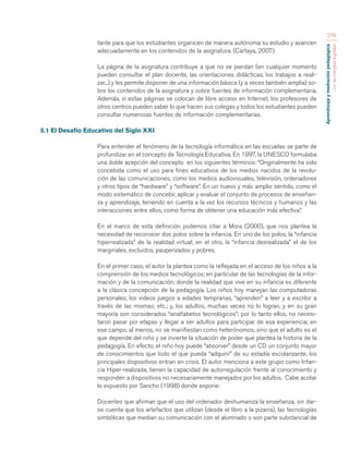 Aprendizaje y mediación pedagógica 
con tecnologías digitales 
278 
tante para que los estudiantes organicen de manera autónoma su estudio y avancen 
adecuadamente en los contenidos de la asignatura. (Cartaya, 2007) 
La página de la asignatura contribuye a que no se pierdan (en cualquier momento 
pueden consultar el plan docente, las orientaciones didácticas, los trabajos a reali-zar...) 
y les permite disponer de una información básica (y a veces también amplia) so-bre 
los contenidos de la asignatura y sobre fuentes de información complementaria. 
Además, si estas páginas se colocan de libre acceso en Internet, los profesores de 
otros centros pueden saber lo que hacen sus colegas y todos los estudiantes pueden 
consultar numerosas fuentes de información complementarias. 
5.1 El Desafío Educativo del Siglo XXI 
Para entender el fenómeno de la tecnología informática en las escuelas se parte de 
profundizar en el concepto de Tecnología Educativa. En 1997, la UNESCO formulaba 
una doble acepción del concepto en los siguientes términos: “Originalmente ha sido 
concebida como el uso para fines educativos de los medios nacidos de la revolu-ción 
de las comunicaciones, como los medios audiovisuales, televisión, ordenadores 
y otros tipos de “hardware” y “software”. En un nuevo y más amplio sentido, como el 
modo sistemático de concebir, aplicar y evaluar el conjunto de procesos de enseñan-za 
y aprendizaje, teniendo en cuenta a la vez los recursos técnicos y humanos y las 
interacciones entre ellos, como forma de obtener una educación más efectiva”. 
En el marco de esta definición podemos citar a Mora (2000), que nos plantea la 
necesidad de reconocer dos polos sobre la infancia. En uno de los polos, la “infancia 
hiperrealizada” de la realidad virtual; en el otro, la “infancia desrealizada” el de los 
marginales, excluidos, pauperizados y pobres. 
En el primer caso, el autor la plantea como la reflejada en el acceso de los niños a la 
comprensión de los medios tecnológicos; en particular de las tecnologías de la infor-mación 
y de la comunicación; donde la realidad que vive en su infancia es diferente 
a la clásica concepción de la pedagogía. Los niños hoy manejan las computadoras 
personales, los videos juegos a edades tempranas, “aprenden” a leer y a escribir a 
través de las mismas; etc.; y, los adultos, muchas veces no lo logran, y en su gran 
mayoría son considerados “analfabetos tecnológicos”; por lo tanto ellos, no necesi-taron 
pasar por etapas y llegar a ser adultos para participar de esa experiencia; en 
ese campo, al menos, no se manifiestan como heterónomos, sino que el adulto es el 
que depende del niño y se invierte la situación de poder que plantea la historia de la 
pedagogía. En efecto, el niño hoy puede “absorver” desde un CD un conjunto mayor 
de conocimientos que todo el que pueda “adquirir” de su estadía escolarizante, los 
principales dispositivos entran en crisis. El autor menciona a este grupo como Infan-cia 
Hiper-realizada, tienen la capacidad de autorregulación frente al conocimiento y 
responden a dispositivos no necesariamente manejados por los adultos. Cabe acotar 
lo expuesto por Sancho (1998) donde expone: 
Docentes que afirman que el uso del ordenador deshumaniza la enseñanza, sin dar-se 
cuenta que los artefactos que utilizan (desde el libro a la pizarra), las tecnologías 
simbólicas que median su comunicación con el alumnado o son parte substancial de 
 