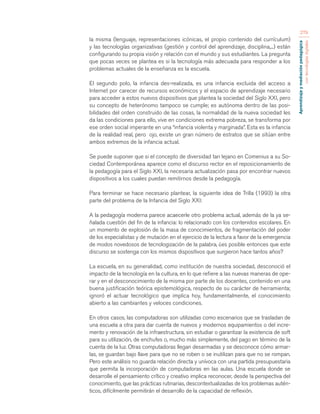 Aprendizaje y mediación pedagógica 
con tecnologías digitales 
279 
la misma (lenguaje, representaciones icónicas, el propio contenido del currículum) 
y las tecnologías organizativas (gestión y control del aprendizaje, disciplina,...) están 
configurando su propia visión y relación con el mundo y sus estudiantes. La pregunta 
que pocas veces se plantea es si la tecnología más adecuada para responder a los 
problemas actuales de la enseñanza es la escuela. 
El segundo polo, la infancia des-realizada, es una infancia excluida del acceso a 
Internet por carecer de recursos económicos y el espacio de aprendizaje necesario 
para acceder a estos nuevos dispositivos que plantea la sociedad del Siglo XXI, pero 
su concepto de heterónomo tampoco se cumple; es autónoma dentro de las posi-bilidades 
del orden construido de las cosas, la normalidad de la nueva sociedad les 
da las condiciones para ello, vive en condiciones extrema pobreza, se transforma por 
ese orden social imperante en una “infancia violenta y marginada”. Esta es la infancia 
de la realidad real, pero ojo, existe un gran número de estratos que se sitúan entre 
ambos extremos de la infancia actual. 
Se puede suponer que si el concepto de diversidad tan lejano en Comenius a su So-ciedad 
Contemporánea aparece como el discurso rector en el reposicionamiento de 
la pedagogía para el Siglo XXI, la necesaria actualización pasa por encontrar nuevos 
dispositivos a los cuales puedan remitirnos desde la pedagogía. 
Para terminar se hace necesario plantear, la siguiente idea de Trilla (1993) la otra 
parte del problema de la Infancia del Siglo XXI: 
A la pedagogía moderna parece acaecerle otro problema actual, además de la ya se-ñalada 
cuestión del fin de la infancia: lo relacionado con los contenidos escolares. En 
un momento de explosión de la masa de conocimientos, de fragmentación del poder 
de los especialistas y de mutación en el ejercicio de la lectura a favor de la emergencia 
de modos novedosos de tecnologización de la palabra, ¿es posible entonces que este 
discurso se sostenga con los mismos dispositivos que surgieron hace tantos años? 
La escuela, en su generalidad, como institución de nuestra sociedad, desconoció el 
impacto de la tecnología en la cultura, en lo que refiere a las nuevas maneras de ope-rar 
y en el desconocimiento de la misma por parte de los docentes, contenido en una 
buena justificación teórica epistemológica, respecto de su carácter de herramienta; 
ignoró el actuar tecnológico que implica hoy, fundamentalmente, el conocimiento 
abierto a las cambiantes y veloces condiciones. 
En otros casos, las computadoras son utilizadas como escenarios que se trasladan de 
una escuela a otra para dar cuenta de nuevos y modernos equipamientos o del incre-mento 
y renovación de la infraestructura, sin estudiar o garantizar la existencia de soft 
para su utilización, de enchufes o, mucho más simplemente, del pago en término de la 
cuenta de la luz. Otras computadoras llegan desarmadas y se desconoce cómo armar-las, 
se guardan bajo llave para que no se roben o se inutilizan para que no se rompan. 
Pero este análisis no guarda relación directa y unívoca con una partida presupuestaria 
que permita la incorporación de computadoras en las aulas. Una escuela donde se 
desarrolle el pensamiento crítico y creativo implica reconocer, desde la perspectiva del 
conocimiento, que las prácticas rutinarias, descontextualizadas de los problemas autén-ticos, 
difícilmente permitirán el desarrollo de la capacidad de reflexión. 
 