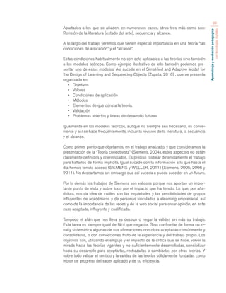 Aprendizaje y mediación pedagógica 
con tecnologías digitales 
28 
Apartados a los que se añaden, en numerosos casos, otros tres más como son: 
Revisión de la literatura (estado del arte), secuencia y alcance. 
A lo largo del trabajo veremos que tienen especial importancia en una teoría “las 
condiciones de aplicación” y el “alcance”. 
Estas condiciones habitualmente no son solo aplicables a las teorías sino también 
a los modelos teóricos. Como ejemplo ilustrativo de ello también podemos pre-sentar 
uno de estos modelos. Así sucede en el Simplified and Adaptive Model for 
the Design of Learning and Sequencing Objects (Zapata, 2010) , que se presenta 
organizado en 
• Objetivos 
• Valores 
• Condiciones de aplicación 
• Métodos 
• Elementos de que consta la teoría. 
• Validación 
• Problemas abiertos y líneas de desarrollo futuras. 
Igualmente en los modelos teóricos, aunque no siempre sea necesario, es conve-niente 
y así se hace frecuentemente, incluir la revisión de la literatura, la secuencia 
y el alcance. 
Como primer punto que objetamos, en el trabajo analizado, y que consideramos la 
presentación de la “Teoría conectivista” (Siemens, 2004), estos aspectos no están 
claramente definidos y diferenciados. Es preciso rastrear detenidamente el trabajo 
para hallarlos de forma implícita. Igual sucede con la información a la que hasta el 
día hemos tenido acceso (SIEMENS y WELLER, 2011) (Siemens, 2005, 2006 y 
2011). No descartamos sin embargo que así suceda o pueda suceder en un futuro. 
Por lo demás los trabajos de Siemens son valiosos porque nos aportan un impor-tante 
punto de vista y sobre todo por el impacto que ha tenido. Lo que, por aña-didura, 
nos da idea de cuáles son las inquietudes y las sensibilidades de grupos 
influyentes de académicos y de personas vinculadas a elearning empresarial, así 
como de la importancia de las redes y de la web social para crear opinión, en este 
caso aceptada, influyente y cualificada. 
Tampoco el afán que nos lleva es destruir o negar la validez sin más su trabajo. 
Esta tarea es siempre igual de fácil que negativa. Sino confrontar de forma racio-nal 
y sistemática algunas de sus afirmaciones con otras aceptadas comúnmente y 
consolidadas, o con convicciones fruto de la experiencia y del trabajo propio. Los 
objetivos son, utilizando el empuje y el impacto de la crítica que se hace, volver la 
mirada hacia las teorías vigentes y no suficientemente desarrolladas, sensibilizar 
hacia su desarrollo para aceptarlas, rechazarlas o cambiarlas por otras teorías. Y 
sobre todo validar el sentido y la validez de las teorías sólidamente fundadas como 
motor de progreso del saber aplicado y de su eficiencia. 
 