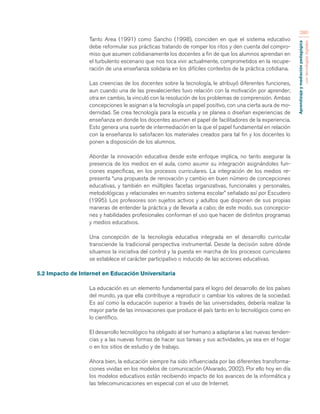 Aprendizaje y mediación pedagógica 
con tecnologías digitales 
280 
Tanto Area (1991) como Sancho (1998), coinciden en que el sistema educativo 
debe reformular sus prácticas tratando de romper los ritos y den cuenta del compro-miso 
que asumen cotidianamente los docentes a fin de que los alumnos aprendan en 
el turbulento escenario que nos toca vivir actualmente, comprometidos en la recupe-ración 
de una enseñanza solidaria en los difíciles contextos de la práctica cotidiana. 
Las creencias de los docentes sobre la tecnología, le atribuyó diferentes funciones, 
aun cuando una de las prevalecientes tuvo relación con la motivación por aprender; 
otra en cambio, la vinculó con la resolución de los problemas de comprensión. Ambas 
concepciones le asignan a la tecnología un papel positivo, con una cierta aura de mo-dernidad. 
Se crea tecnología para la escuela y se planea o diseñan experiencias de 
enseñanza en donde los docentes asumen el papel de facilitadores de la experiencia. 
Esto genera una suerte de intermediación en la que el papel fundamental en relación 
con la enseñanza lo satisfacen los materiales creados para tal fin y los docentes lo 
ponen a disposición de los alumnos. 
Abordar la innovación educativa desde este enfoque implica, no tanto asegurar la 
presencia de los medios en el aula, como asumir su integración asignándoles fun-ciones 
específicas, en los procesos curriculares. La integración de los medios re-presenta 
“una propuesta de renovación y cambio en buen número de concepciones 
educativas, y también en múltiples facetas organizativas, funcionales y personales, 
metodológicas y relacionales en nuestro sistema escolar” señalado así por Escudero 
(1995). Los profesores son sujetos activos y adultos que disponen de sus propias 
maneras de entender la práctica y de llevarla a cabo; de este modo, sus concepcio-nes 
y habilidades profesionales conforman el uso que hacen de distintos programas 
y medios educativos. 
Una concepción de la tecnología educativa integrada en el desarrollo curricular 
transciende la tradicional perspectiva instrumental. Desde la decisión sobre dónde 
situamos la iniciativa del control y la puesta en marcha de los procesos curriculares 
se establece el carácter participativo o inducido de las acciones educativas. 
5.2 Impacto de Internet en Educación Universitaria 
La educación es un elemento fundamental para el logro del desarrollo de los países 
del mundo, ya que ella contribuye a reproducir o cambiar los valores de la sociedad. 
Es así como la educación superior a través de las universidades, debería realizar la 
mayor parte de las innovaciones que produce el país tanto en lo tecnológico como en 
lo científico. 
El desarrollo tecnológico ha obligado al ser humano a adaptarse a las nuevas tenden-cias 
y a las nuevas formas de hacer sus tareas y sus actividades, ya sea en el hogar 
o en los sitios de estudio y de trabajo. 
Ahora bien, la educación siempre ha sido influenciada por las diferentes transforma-ciones 
vividas en los modelos de comunicación (Alvarado, 2002). Por ello hoy en día 
los modelos educativos están recibiendo impacto de los avances de la informática y 
las telecomunicaciones en especial con el uso de Internet. 
 