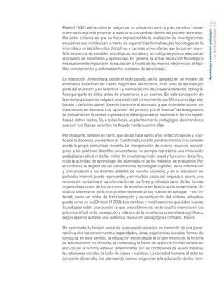 Aprendizaje y mediación pedagógica 
con tecnologías digitales 
282 
Prieto (1995) alerta sobre el peligro de su utilización acrítica y las nefastas conse-cuencias 
que puede provocar al evaluar su uso aislado dentro del proceso educativo. 
Por estos criterios es que se hace imprescindible la realización de investigaciones 
educativas que introduzcan, a través de experiencias formativas, las tecnologías de la 
informática en las diferentes disciplinas y carreras universitarias que tengan en cuen-ta 
la existencia de variables psicológicas, sociales y tecnológicas y cómo adecuarlas 
al proceso de enseñanza y aprendizaje. En general, la actual revolución tecnológica 
necesariamente impacta en la educación a través de los medios electrónicos al faci-litar, 
complementar y automatizar los procesos de aprendizaje. 
La educación Universitaria, desde el siglo pasado, se ha apoyado en un modelo de 
enseñanza basado en las clases magistrales del docente, en la toma de apuntes por 
parte del alumnado y en la lectura – y memorización- de una serie de textos bibliográ-ficos 
por parte de éstos antes de presentarse a un examen. En esta concepción de 
la enseñanza superior subyace una visión del conocimiento científico como algo ela-borado 
y definitivo que el docente transmite al alumnado y que éste debe asumir sin 
cuestionarlo en demasía. Los “apuntes” del profesor y/o el “manual” de la asignatura 
se convierten en la verdad suprema que debe aprenderse mediante la lectura repeti-tiva 
de dichos textos. Es, a todas luces, un planteamiento pedagógico decimonónico 
que con sus lógicas variantes ha llegado hasta nuestros días. 
Por otra parte, también es cierto, que desde hace varios años esta concepción y prác-tica 
de la docencia universitaria es cuestionada, no sólo por el alumnado, sino también 
desde la propia comunidad docente. La incorporación de nuevos recursos tecnoló-gicos 
a las prácticas docentes universitarias no siempre representa una innovación 
pedagógica radical ni de las metas de enseñanza, ni del papel y funciones docentes, 
ni de la actividad de aprendizaje del alumnado, ni de los métodos de evaluación. Por 
el contrario, la llegada de las denominadas tecnologías digitales de la información 
y comunicación a los distintos ámbitos de nuestra sociedad, y de la educación en 
particular internet, puede representar, y en muchos casos así empieza a ocurrir, una 
renovación sustantiva o transformación de los fines y métodos tanto de las formas 
organizativas como de los procesos de enseñanza en la educación universitaria. Un 
análisis interesante de lo que pueden representar las nuevas tecnologías caso in-ternet, 
como un motor de transformación y reconstrucción del sistema educativo 
puede verse en McClintock (1993). Los cambios y modificaciones que éstas nuevas 
tecnologías están provocando (y que previsiblemente serán mucho mayores en los 
próximos años) en la concepción y práctica de la enseñanza universitaria significará, 
según algunos autores, una auténtica revolución pedagógica (Ehrmann, 1999). 
De este modo, la función social de la educación consiste en transmitir de una gene-ración 
a otra los conocimientos, capacidades, ideas, experiencias sociales, formas de 
conducta, en este sentido, la educación existe desde el origen mismo de la historia 
de la humanidad; no obstante, el contenido y la forma de la educación han variado en 
el curso de la historia, estando determinadas por las condiciones de la vida material, 
las relaciones sociales, la lucha de clases y las ideas. La sociedad humana, al estar en 
constante desarrollo, fue planteando nuevas exigencias a la educación de los hom- 
 
