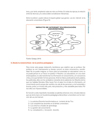 Aprendizaje y mediación pedagógica 
con tecnologías digitales 
283 
bres y, por tanto, ampliando cada vez más sus límites. En todas las épocas, la relación 
entre las técnicas y la cultura debe considerarse interactivas. 
Dicho lo anterior puedo indicar el impacto global que genera uso de internet en la 
educación universitaria. (Figura 5). 
Fuente. Cartaya, 2010. 
6. Desde la metamorfosis de la práctica pedagógica 
Para iniciar este pasaje metamorfo, tendríamos que redefinir que es profesor. Ser 
profesor es vivir intensamente su tiempo, convivir; es tener consciencia y sensibi-lidad. 
No se puede imaginar un futuro para la humanidad sin educadores como no 
se puede pensar en un futuro sin poetas ni filósofos. Los educadores, en una visión 
emancipadora, no sólo transforman la información en conocimiento y en consciencia 
crítica, sino que también forman personas. Ante los falsos predicadores de la palabra, 
los publicistas, ellos son los verdaderos «amantes de la sabiduría», los filósofos de los 
que nos hablaba Sócrates. Ellos hacen fluir el saber (no el dato, la información y el 
conocimiento puro), porque dan sentido a la vida de las personas y a la humanidad y 
buscan, juntos, un mundo más justo, más productivo y más saludable para todos. Por 
eso ellos son imprescindibles. 
En función a esta importante necesidad, se plantea entonces cinco vínculos básicos 
que van de la mano con la práctica pedagógica del profesor universitario con la inser-ción 
del uso de Internet; 
1.- La práctica Docente transformadora en contexto de las Tics. 
2.- Las competencias docentes en el ámbito universitario 
3.- Los entornos virtuales de aprendizaje. 
4.- La gestión del conocimiento 
5.- La actualización y renovación docente. 
 