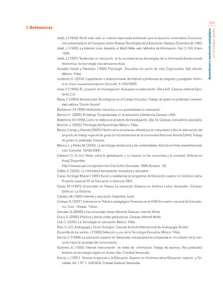 Aprendizaje y mediación pedagógica 
con tecnologías digitales 
284 
7. Referencias 
Adell, J. (1993). World wide web: un sistema hipermedia distribuido para la docencia universitaria. Comunica-ción 
presentada en el I Congreso Sobre Nuevas Tecnologías de la Educación. Badajoz, Diciembre de 1993. 
Adell, J. (1995). La Internet como telaraña: el World Wide web. Métodos de Información. (Vol. 2, N3). Enero 
1995. 
Adell, J. (1997). Tendencias en educación en la sociedad de las tecnologías de la información.Edutec.revista 
electrónica de tecnología educativa.www.vib.es. 
Ausubel, Novak y Hanesian (1986) Psicología Educativa. Un punto de vista Cognoscitivo. 2da edición. 
México: Trillas. 
Anderson, E. (2000). Capacitación a distancia través de Internet a profesores de pregrado y postgrado. Artícu-lo 
en línea: www.elnacional,com. Consulta: 11/09/2005. 
Arias, F (1999). El proyecto de Investigación: Guía para su elaboración. (3era Ed) .Caracas editorial Epis-teme, 
C.A. 
Balza, Y. (2003). Innovaciones Tecnológicas en el Campo Educativo. Trabajo de grado no publicado. Universi-dad 
católica. “Cecilio Acosta”. 
Bartolomé, A (1999). Multimedia interactivo y sus posibilidades en educación. 
Barrios, H (2005). El dialogo Computarizado en la educación a Distancia. Caracas: UNA. 
Balestrine, M (1998). Como se elabora el proyecto de Investigación. 2da Ed. Caracas, consultores asociados. 
Brunner, J. (2000). Psicología del Aprendizaje. México: Trillas. 
Benko, Camejo y Naveda (2005) Efectos de la enseñanza utilizada por el computador sobre la elaboración del 
proyecto de trabajo especial de grado en los estudiantes de la Universidad Nacional Abierta (UNA). Trabajo 
de grado no publicado. Caracas. 
Blanco, L. y Pérez, M. (2000). La tecnología revoluciona a las universidades. Artículo en línea: www.elnacional. 
com. Consulta: 18/09/2005. 
Calderón O., G. (s.f.). Notas sobre la globalización y su impacto en las economías y la sociedad. (Artículo en 
línea). Disponible: 
http://www.zc.uam.mx/gestión/num7/art.4.htm (Consulta: 1999, Octubre, 19) 
Calles, E. (2005). La informática herramienta innovadora y educativa. 
Casas, Arcángel, Miguel. (1982). Ilusión y realidad de los programas de Educación superior en América Latina. 
Proyecto especial 37 de Educación a distancia. OEA. 
Casas, M. (1987). Universidad sin Clases. La educación distancia en América Latina. Venezuela –Caracas: 
Gráficos La Bodonia. 
Cabrero, M (1999) .Internet y educación. Argentina: Autor. 
Cartaya, D. (2007). Internet en la Práctica pedagógica. Ponencia en el XXIII Encuentro nacional de Educado-res. 
Coro – Estado Falcón. 
Cerceau, G. (2000). Una comunidad virtual diferente. Caracas: Internet World. 
Cisco, S. (2000). Práctica y teoría unidas para educar. Caracas: Internet World. 
Coll, C. (2005). La Tecnología en educación. México. Trillas. 
Díaz, S. (s.f.). Andragogía y Teoría Sinérgica. Caracas: Instituto Internacional de Andragogía. (Instia). 
Escamilla de los santos, J (1998) Selección y uso de la Tecnología Educativa. México: Trillas. 
García, C. (1998). La educación superior en Venezuela: una perspectiva comparada en el contexto de la tran-sición 
hacia la sociedad del conocimiento. 
Guerrero, A. (1995). Internet interconexión de redes de información. Trabajo de ascenso. (No publicado). 
Instituto de tecnología región los Andes. San Cristóbal. Venezuela. 
García, c. (1991). Nuevas exigencias a la Educación Superior en América Latina. Educación superior y So-ciedad. 
Vol. 1 N° 1. UNESCO. Cresaal. Caracas-Venezuela. 
 