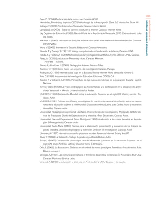Aprendizaje y mediación pedagógica 
con tecnologías digitales 
285 
Gore, D (2004) Planificación de la Instrucción. España AIQUE 
Hernández, Fernández y baptista. (2003) Metodología de la Investigación. (3era Ed.) México. Mc Graw Hill. 
Indriago, F. (2000). Vivir Internet en Venezuela. Caracas: Internet World. 
Larrazabal, M. (2000). Todos los caminos conducen a Internet. Caracas: Internet World. 
Ley Orgánica de Educación. (1980). Gaceta Oficial de la República de Venezuela, 2.635 (Extraordinario). Julio 
28, 1980. 
Martínez, L. (2000). Internet es un sitio para enseñar. Artículo en línea: www.noticias.eluniversal.com. Consulta: 
04/09/2000. 
Mora, M (2006). Internet en la Escuela. El Nacional .Caracas-Venezuela. 
Naveda, E y Camejo, S (1991). El dialogo computarizado en la educación a distancia. Caracas: UNA 
Palella, S y Pestana, F (2004) Metodología de la Investigación Cuantitativa. Fondo editorial UPEL. Caracas. 
Pérez, A. (2002) La educación Presente y futuro. Caracas. Milenium. 
Píxel-Bit. 1 España. 
Pierre, A y Kustchen, N (2001). Pedagogía e Internet. México: Trillas. 
Ramírez, T. (1999) Como hacer un proyecto de investigación. Caracas. Panapo. 
Rodríguez, C (1998) Internet busca cupo en la Escuela. Revista Internet World Venezuela número 6. 
Ruiz, C. (1998) Instrumentos de Investigación Educativa. Ediciones CIDEG, C.A. 
Tejedor, F y Volcarcel, A (1996). Perspectivas de las nuevas tecnologías en la educación. España- Madrid: 
Nancea. 
Torres y Otros (1994) La Praxis andragógico: La horizontalidad y la participación en la situación de apren-dizaje. 
Venezuela – Mérida: Universidad de los Andes. 
UNESCO. (1998) Declaración Mundial sobre la educación Superior en el siglo XXI .Visión y acción. Ca-racas: 
Autor 
UNESCO. (1991) Políticas científicas y tecnológicas. En reunión internacional de reflexión sobre los nuevos 
roles de la educación superior a nivel mundial: El caso de América Latina y del Caribe, futuro y escenarios 
deseables, Caracas: autor. 
Universidad Pedagógica Experimental Libertador, Vicerrectorado de Investigación y Postgrado, (2005). Ma-nual 
de Trabajos de Grado de Especialización y Maestría y Tesis Doctorales. Caracas: Autor. 
Universidad Nacional Experimental Simón Rodríguez (1998).Introducción a los cursos basados en tecnolo-gías. 
(Mimeografiado). Caracas: Autor. 
Universidad Santa María. (2000) Normas para la elaboración, presentación y evaluación de los trabajos de 
grado. Maestría. Decanato de postgrado y extensión. Dirección de investigación. Caracas: Autor 
Ulmonen, A (1997) Internet su uso en los procesos sociales. Ponencia. Internet Society. Inet 97. 
Silvio, O (1999) La vitalización. Trabajo de grado no publicado. Bolivia: Autor. 
Swope, J (1997) Conversación y tecnología; Uso de información y políticas en La educación Superior en el 
siglo XXI. Visión América Latina y el Caribe (tomo I): UNESCO. 
Ortiz, L (2006). La Educación a Distancia en el umbral del nuevo paradigma Telemático. Articulo revista Aula. 
México numero 8. 
Venegas, A. (1997). Las comunicaciones hacia el III milenio: desarrollo y tendencias. 50 Aniversario ECS-UCV. 
Caracas: Publicidad Gráfica León. 
Virraroel, A. (2003) La educación a distancia en América latina. UNA. Caracas – Venezuela. 
 