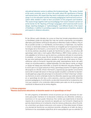 Aprendizaje y mediación pedagógica 
con tecnologías digitales 
287 
educational television series to address this fundamental gap. This series, funded 
at the same university, aims to inform the public about the significance of having 
well-trained tutors ,the impact that they have in education and on the students who 
study in on-line education and the necessary pedagogical, technical and commun-ciation 
skills needed in order to have successful on-line programs and students. 
This series brings together both sound pedagogy from recent research carried out 
at the Center for the Teaching of Foreign Languages which examines both course 
design, teaching strategies or “cyberstrategies,” and different facets of the impact 
of feedback, in addition to providing a space for experiences of teachers, students 
and experts in distance education. 
1. Introducción 
En las últimas cuatro décadas, los cursos en línea han tomado preponderancia dada 
su flexibilidad y poder de ubicuidad. Aún más, han venido a representar una verdadera 
alternativa para obtener certificación educativa en diferentes niveles en México. Hoy en 
día, es posible acceder a un bachillerato, una licenciatura, un diplomado, una maestría 
e incluso un doctorado a distancia. Asimismo, es innegable que la incorporación de las 
tecnologías de la información y comunicación han implicado un cambio en el paradig-ma 
de las prácticas educativas al grado de transformar la cultura y la estructura del 
aprendizaje sobre todo a nivel superior (Bunt-Kokhuis, 2001). Estos cambios se han 
visto palpables en la forma en que los alumnos y profesores articulan el conocimiento, 
lo socializan y lo hacen propio. De ahí, la importancia de considerar los nuevos pape-les 
que estos participantes educativos adoptan, en particular, el del asesor en línea y 
reflexionar sobre la formación requerida para poder desempeñarse dentro del salón 
virtual, con el profesionalismo y calidad esperadas. Con esta idea en mente, se integró 
un equipo de trabajo para desarrollar un proyecto de televisión educativa tiitulado “Es 
lo mismo pero no es igual: asesoría en línea y aprendizaje proactivo”. El objetivo general 
del proyecto es: difundir, ofrecer información y experiencias que aporten conocimiento 
acerca del concepto del asesor en línea que ayuden al público a entender la importan-cia 
del papel que juega este personaje en la educación en línea/ b-learning/ a distan-cia. 
Asimismo, la serie contempla mostrar los diferentes aspectos que están presentes 
en un aprendizaje de este tipo y cómo asesores y alumnos experimentan diferentes 
procesos pedagógicos. A continuación, se describen brevemente los fundamentos teó-ricos 
que subyacen a los contenidos seleccionados para cada uno de los programas, 
mostrando la relevancia de los temas elegidos. 
2. Primer programa: 
“Nuevos escenarios educativos: el docente-asesor en el aprendizaje en línea” 
En este programa, el televidente conoce el proceso por el que atraviesan los ase-sores 
para poder insertarse en la educación a distancia y los diferentes contextos y 
escenarios en los que puede interactuar. Ese cambio que experimenta el docente, 
requiere de un proceso que necesita ser apoyado por una formación integral que le 
permita desenvolverse en el ambiente virtual de manera profesional y ética. El profe-sor 
universitario que desea involucrarse como asesor en línea debe poseer el deseo 
y la voluntad de transformar sus prácticas docentes utilizadas en el salón de clase y 
centrarse en las necesidades específicas de la nueva población que va a atender. En 
 