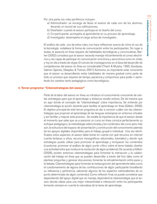 Aprendizaje y mediación pedagógica 
con tecnologías digitales 
289 
Por otra parte, los roles periféricos incluyen: 
a) Administrador: se encarga de llevar el avance de cada uno de los alumnos, 
llevando un record de sus calificaciones. 
b) Diseñador: cuando el asesor participa en el diseño del curso. 
c) Co-participante: acompaña al aprendiente en su proceso de aprendizaje. 
d) Investigador: desempeña el cargo activo de investigador. 
El análisis de cada uno de estos roles, nos hace reflexionar acerca de cómo el uso de 
la tecnología establece la forma de comunicación entre los participantes. Sin lugar a 
dudas, la asesoría en línea requiere de habilidades tecnológicas y comunicativas. Bar-ker 
(2002) considera que el asesor necesita manejar eficientemente el correo electró-nico 
y ser capaz de participar en comunicación sincrónica y asincrónica como en chats, 
y hoy en día a través de skype. El cúmulo de investigaciones en el área del desarrollo de 
competencias del asesor en línea es considerable (Thach & Murphy, 1995; Goodyear, 
Salmon Spector, Steeples, & Tickner, 2001) Asimismo, es importante estar consciente 
que el asesor va desarrollando estas habilidades de manera gradual como parte de 
todo un proceso que requiere de tiempo, paciencia y compromiso para poder ir asimi-lando 
los cambios tanto pedagógicos como tecnológicos. 
4. Tercer programa: “Ciberestrategias del asesor” 
Parte de la labor del asesor en línea, es introducir el conocimiento consciente de cier-tas 
estrategias para que el aprendizaje a distancia resulte exitoso. De tal manera que 
es aquí donde el concepto de “ciberestrategia” cobra importancia. Se entiende por 
ciberestrategia la acción docente para facilitar el aprendizaje en línea (Gilbón, 2008). 
El objetivo principal de este tercer programa es dar a conocer cuáles son las ciberes-trategias 
que propician el aprendizaje de las lenguas extranjeras en entornos virtuales 
y así facilitar y mejorar este proceso. Se resalta la importancia de que el asesor desde 
el momento que sabe que va a asesorar un curso en línea conozca perfectamente su 
enfoque pedagógico, la metodología seleccionada y los contenidos del curso pero más 
aún, la estructura del espacio de presentación y construcción del conocimiento además 
de los apoyos digitales disponibles para el trabajo grupal e individual. Una vez identi-ficados 
estos aspectos, el asesor debe tomar en cuenta con qué recursos en internet 
cuenta (enlaces a sitios, recursos mesográficos adicionales, tutoriales) y decidir qué 
estrategias puede utilizar para promover el aprendizaje y enriquecer los contenidos 
(cuestionar, promover el análisis de algún punto crítico sobre el tema tratado, diseñar 
una actividad extra que involucre la resolución de algún problema). De acuerdo a Gilbón 
(2008), existen entonces ciberestrategias para fomentar la interacción y la colabo-ración 
del trabajo en línea que se pueden desarrollar a través del foro tales como el 
plantear preguntas y generar discusiones, fomentar la retroalimentación entre pares y 
el debate. Ciberestrategias para fomentar la metacognición del aprendiente tales como 
el cuestionamiento de alguna de las contribuciones de algún participante (resaltando 
su relevancia y pertinencia, valorando algunos de los aspectos sobresalientes de un 
punto determinado de algún contenido). Como reflexión final, se puede considerar que 
dependiendo del apoyo digital que se maneje, dependerá la ciberestrategia que el as-seor 
decida utilizar para una mejor interactividad e interacción entre los participantes 
tomando siempre en cuenta la naturaleza de la tarea de aprendizaje. 
 