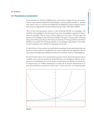 Aprendizaje y mediación pedagógica 
con tecnologías digitales 
29 
12. Análisis 
12.1 Precedentes y fundamentos 
En la introducción Siemens (2004) parte como hecho singular de que “el conoci-miento 
crece exponencialmente” (Knowledge is growing exponentially ) y plantea 
este hecho como un conjunto de problemas de adaptación para el sistema educa-tivo 
y para la organización escolar. Referencia para ello a González (2004): 
“One of the most persuasive factors is the shrinking half-life of knowledge. The 
“half-life of knowledge” is the time span from when knowledge is gained to when it 
becomes obsolete. Half of what is known today was not known 10 years ago. The 
amount of knowledge in the world has doubled in the past 10 years and is doubling 
every 18 months according to the American Society of Training and Documentation 
(ASTD). To combat the shrinking half-life of knowledge, organizations have been 
forced to develop new methods of deploying instruction.” 
En éste como en otros puntos se manifiesta la necesidad de que para desarrollar una 
teoría se ha de contar con la definición de unas “condiciones de aplicación”. De las 
que carece el trabajo que analizamos incluso en el nivel de criterios metodológicos. 
El conocimiento tiene como característica propia el crecer de forma exponencial en 
cualquier caso, pues en la zona de desarrollo puro, la investigación básica, el pro-greso 
en la investigación es función de los conocimientos existentes. Su crecimien-to 
seguirá pues un modelo exponencial. La base de la función exponencial es lo 
que varía, pudiendo ser próxima o menor que 1 incluso (ver fig.1 con exponenciales 
Figura1 
 