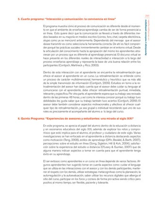 Aprendizaje y mediación pedagógica 
con tecnologías digitales 
290 
5. Cuarto programa: “Interacción y comunicación: la convivencia en línea” 
El programa muestra cómo el proceso de comunicación es diferente desde el momen-to 
en que el ambiente de enseñanza-aprendizaje cambia de ser de forma presencial a 
en línea. Esto quiere decir que la comunicación se llevará a través de diferentes me-dios 
basados en su mayoría en medios escritos (correo, foro, chat, carpeta electrónica, 
skype como ya se mencionó anteriormente. Dependiendo del mensaje que el asesor 
desee transmitir es como selecciona la herramienta correcta. De ahí es fácil compren-der 
porqué las prácticas sociales inminentemente cambian en el entorno virtual. Desde 
la articulación del conocimiento hasta la apropiación del mismo los aprendientes atra-viesan 
por un proceso que es diferente al aprendizaje presencial. El discurso virtual se 
hace presente en los diferentes niveles de interactividad e interacción a lo largo del 
proceso enseñanza aprendizaje y representa la base de una buena relación entre los 
participantes (Contijoch, Martineck y Rico, 2003). 
Dentro de esta interacción con el aprendiente se encuentra la retroalimentación que 
ofrece el asesor al aprendiente en un curso. La retroalimentación se entiende como 
un proceso de carácter multidimensional, hermenéutico y heurístico que va más allá 
de la simple transmisión de información (Contijoch, 2009). Estudios en torno a la re-troalimentación 
del asesor han dado cuenta que el asesor debe cuidar su lenguaje al 
comunicarse con el aprendiente, debe ofrecer retroalimentación puntual, inmediata, 
relevante y específica. Por otra parte, el aprendiente espera que su trabajo sea revisado 
dentro de las primeras 48 horas, y así como le interesa conocer porqué su trabajo tuvo 
debilidades les gusta saber que su trabajo también tuvo aciertos (Contjoch, 2009). El 
asesor debe también considerar aspectos motivacionales y afectivos al ofrecer cual-quier 
tipo de retroalimentación, ya sea grupal o individual recordando que uno de sus 
roles es precisamente el acompañante del alumno a lo largo del curso. 
6. Quinto Programa: “Experiencias de asesores y estudiantes: una mirada al siglo XXI” 
En este programa, se aprecia el papel del alumno dentro de la educación a distancia 
y en escenarios educativos del siglo XXI, además de explorar los retos y compro-misos 
que esto implica para el alumno, el profesor y ciudadano de este siglo. Varias 
investigaciones se han enfocado en el aprendiente a distancia destacando aspectos 
como motivación (Teng, 2008), estilos de aprendizaje (Offir, Bezalel, & Barth, 2007), 
percepciones sobre el estudio en línea (Song, Sigleton, Hill & Koh, 2004), satisfac-ción 
sobre la experiencia del estudio a distancia (O’Leary & Quinlan, 2007) que de 
alguna manera indican aspectos a tomar en cuenta para que el aprendiente tenga 
éxito en su aprendizaje. 
El ser exitosos como aprendientes e un curso en línea depende de varios factores. Al-gunos 
aprendientes han sugerido tomar en cuenta aspectos como: cuidar el lenguaje 
que se utiliza en las interacciones con el asesor y con los demás participantes, mante-ner 
el respeto con los demás, utilizar estrategias metacognitivas como la planeación, la 
autorregulación y la autoevaluación, saber utilizar los recursos digitales que alberga el 
sitio del curso, participar en los foros y correos de forma pro-activa siendo crítico pero 
positivo al mismo tiempo, ser flexible, paciente y tolerante. 
 
