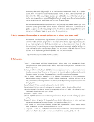 Aprendizaje y mediación pedagógica 
con tecnologías digitales 
291 
Asimismo, el alumno que participa en un curso en línea debe tomar control de su apren-dizaje, 
debe poder tomar decisiones acerca del mismo, es decir, saber comprender qué 
conocimientos debe adquirir para la vida y qué habilidades le permiten lograrlo. El uso 
de las tecnologías tienen la posibilidad de ofrecerle a cada aprendiente la oportunidad 
de ser un agente más participativo del proceso de aprendizaje. 
Es indispensable entonces, cambiar nuestra visión sobre lo que es la educación; tanto 
asesores como aprendientes deben mostrar flexibilidad, renovación y una actitud de 
poder adaptarse al entorno que se presente. Finalmente, las tecnologías tienen repre-sentan 
un medio para lograr la generación de conocimiento. 
7. Sexto programa: Una mirada a la asesoría en línea: es lo mismo pero no es igual” 
Finalmente, las reflexiones expuestas en los contenidos de los cinco programas se 
ven resumidas en este programa. Se espera que los temas aquí expuestos ayuden 
a una mejor comprensión de lo que involucra ser un buen asesor en línea. El estar 
consciente de los cambios que se presentan y que es necesario adoptar facilitan en 
gran medida los retos que éstos conllevan. Los programas están a la disposición del 
público en la siguiente liga identificándolos por sus propios títulos. 
http://mediacampus.cuaed.unam.mx/videos/ 
8. Referencias 
Contijoch C. (2009). Beliefs, discourses and perceptions: a study of online tutors’ feedback and Learners’ 
perceptions from an online diploma course in Mexico. Macquarie University, Australia. Thesis for Ph.D. in 
Applied Linguistics. 
Contijoch, M. C., Martineck, L., Rico, M. (2003). Consideraciones para promover la interacción y la interac-tividad 
en cursos en línea. Memorias del XI Encuentro de Educación a Distancia. Colección Innovación 
Educativa y Nuevas Tecnologías. Guadalajara, México. ANUIES-Universidad de Guadalajara. 
Denis, B., Watland, P., Pirrotte, S., & Verday, N. (2004). Roles and competencies of the e-tutor.Proceedings of 
the Networked Learning Conference. Lancaster University, England, UK. Consultado Abril 20, 2008 de 
http://www.networkedlearningconference.org.uk/past/nlc2004/proceedings/symposia/symposium6/ 
denis_et_al.htm 
García Aretio, L. (1994). La educación a distancia hoy. Madrid: UNED. 
García Aretio, L. (2001). La educación a distancia. De la teoría a la práctica. Barcelona: Editorial Ariel. 
Garrison, D. R. (2003). Self-directed learning and distance education. In M. G. Moore & W. G. Anderson (Eds.), 
Handbook of distance education (pp.161-168). 
Mahwah, NJ: Lawrence Erlbaum. 
Gilbón, D. M. (2008). Alfabetización ciberdidáctica para formadores. Tesis de doctorado en Pedagogía. México: 
UNAM. 
Goodyear, P. Salmon, G., Spector, M., Steeples, C., Tickner, S. (2001). Competencies for online teaching: A 
special report. Educational Technology Research and Development, 49(1), 65-72. 
Offir, B., Bezalel, R., & Barth, I. (2007). Introverts, extroverts, and achievement in a distance learning environ-ment. 
The American Journal of Distance Education, 21(1), 3-19. 
O’ Leary, P. F., & Quinlan, T. J. (2007). Learner-instructor telephone interaction: Effects on satisfaction and 
achievement of online students. The American Journal of Distance Education, 21(3), 133-143. 
 