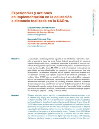 Aprendizaje y mediación pedagógica 
con tecnologías digitales 
293 
Resumen La educación a distancia pretende capacitar a los estudiantes a aprender a apre-nder, 
y aprender a hacer, de forma flexible, forjando su autonomía en cuanto al 
espacio, tiempo, estilo, ritmo y método de aprendizaje al permitirle la toma de con-ciencia 
de sus propias capacidades y posibilidades para su autoafirmación (Con-treras, 
O., Cuenca, B. y Valera, M. 2007) por tanto el proceso de evaluación de los 
aprendizajes que sea utilizado debe ser congruente y consecuente con ésta idea 
de formación. De acuerdo a diferentes autores expertos en el tema no existe aún 
una definición concreta para explicitar el significado de “objeto de aprendizaje,” sin 
embargo López (2009) dice que se define objeto de aprendizaje (OA) a cualquier 
recurso con una intención formativa, compuesto de uno o varios elementos digitales, 
descrito con metadatos, que pueda ser utilizado y reutilizado dentro de un entorno 
de aprendizaje en línea. La definición del Comité de Estandarización de Tecnología 
Educativa explica que los objetos de aprendizaje son “una entidad digital o no digital 
que puede ser utilizada, reutilizada y referenciada durante el aprendizaje apoyado 
con tecnología”. (Aguilar, Muñoz y Zechinelli, 2005). 
Abstract Distance education attempt teaching to the students learn learning, and learn to do, 
in a flexible way, forging their autonomy respect to the space, time, style, rhythm, 
and apprenticeship method which permit to take conscience about our capacities 
and possibilities for its self-confirmation (Contreras, O., Cuenca, B. and Valera, M. 
2007) therefore the apprenticeship evaluation process that had used must be con-gruent 
and consequent with this idea about formation. In accordance to different 
expect authors in this topic in these moment don´t exist yet any concrete definition 
for explaining the meaning of “apprenticeship object”, however López (2009) say 
that we can define object apprenticeship (OA) to whoever recourse with a forma-tive 
intention, compose of one or more digital elements, described with metadata, 
that can be used and reused in an apprenticeship environment on line. Commit- 
Experiencias y acciones 
en implementación en la educación 
a distancia realizada en la UAGro. 
Cuevas Valencia. René Edmundo 
Unidad Académica de Ingeniería de la Universidad 
Autónoma de Guerrero, México 
reneecuevas@gmail.com 
Marmolejo Valle. José Efren 
Unidad Académica de Ingeniería de la Universidad 
Autónoma de Guerrero, México 
jmarmolejov@gmail.com 
 