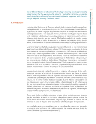 Aprendizaje y mediación pedagógica 
con tecnologías digitales 
294 
tee for Standardization of Educational Technology´s meaning about apprenticeship 
object explain that the apprenticeship object is “ a digital or not entity who can be 
used, reused and referenced during the apprenticeship supported with the tech-nology”. 
(Aguilar, Muñoz y Zechinelli, 2005). 
1. Introducción 
La Universidad Autónoma de Guerrero, a través de la Unidades Académicas de Inge-niería 
y Matemáticas, se está vinculando con la Dirección de Innovación de la Red, con 
el propósito de formar un grupo de profesores, capaces de manejar las Herramientas 
tecnológicas actuales y con las que la misma Universidad cuenta, para impartir clases 
en la modalidad a distancia, un grupo de profesores de los denominados tradiciona-listas, 
es decir docentes que por mas de 20 años la impartición de catedra ha sido 
conductista, donde el centro de atención es el docente y el receptos pasivo el estu-diante, 
se encuentra en un proceso de reducación tecnológica- pedagógica-didáctica. 
Lo anterior se presenta, toda vez, que de manera institucional, se han implementado 
a partir del mes del periodo febrero-julio de 2012, dos grupos conducidos de forma 
semi-presencial, manejando plataforma a distancia, un LMS como lo es Moodle, en 
la URL http://sined.uagro.mx/moodle/, lo anterior administrado por la Dirección de 
Innovación de la Red dependiente de la UAGro y con la colaboración académica 
del cuerpo directivo de las Unidades Académicas de Matemáticas e Ingeniería, en 
sus programas de estudio de Matemáticas Educativa e ingeniería en computación 
respectivamente, trasladando sus Programas de Estudios, pero ahora conducidos en 
mas de un 70% en la modalidad a distancia, programando algunas asesorías, visitas 
a salón, instalaciones o centros de cómputo en un 30% restante. 
La experiencia obtenida hasta el momento es respecto a la voluntad de los profe-sores 
que manejan la tecnología de manera rustica, puesto que hasta el periodo 
anterior, en el programa educativo de ingeniero en computación, la planeación de las 
Unidades de Aprendizaje (UA), también conocidas por todos como materias o asig-naturas, 
fue de forma modular (trabajos realizados durante 16 días hábiles continuos 
por AU), es decir, según el numero de créditos establecidos por la UA, esta requería 
de una programación de actividades, tareas, etcétera, desde la plataforma desde 4 
hasta 8 horas al día por parte del estudiante, la programación en la plataforma era 
administrada por día. Al término de ese modulo, se activa el siguiente, hasta comple-tar 
seis módulos comprendidos por el semestre. 
Como parte de los resultados obtenidos en este primer periodo, se pudo observar, 
que los resultados académicos no fueron halagadores, puesto que de un total del 
100% de los estudiantes matriculados, ninguno logró acreditar el total de las UA, 
teniendo un caso de llegar a tener en una sola UA el 100% pero de reprobados. 
Los resultados anteriores, propiciaron que se compilaran las razones por las cuales 
se presento este fenómeno, a lo cual la respuesta fue variada, por parte de los do-centes 
(ver tabla 1) y estudiantes (ver tabla 2), 
 