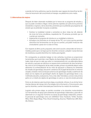 Aprendizaje y mediación pedagógica 
con tecnologías digitales 
296 
a prender de forma autónoma y que los docentes sean capaces de diversificar las téc-nicas 
de transmisión del conocimiento al manejar una plataforma como medio. 
2. Alternativas de mejora 
Después de haber observado resultados por lo menos de un programa de estudios y 
que se puede considerar a llegar a tener patrones repetidos por parte de los próximos 
estudiantes a ingresar y de los docentes, previendo que se pretende que programas de 
estudio que se pretendan incorporar, se plantea: 
• Cambiar la modalidad modular a semestral, es decir, todas las UA, deberán 
de iniciar de forma simultánea, respetando las 16 semanas promedio que se 
cuentan por semestre. 
• Implementar el programa de tutorías en su modalidad a distancia. 
• Actualizar a los docentes en el manejo de las TIC, con cursos que les permitan 
diversificar las herramientas con las que se cuentan y así poder involucrar más 
al estudiante a pesar de no estar en línea. 
Con respecto al último punto, propuesto, este será la acción a desarrollar de forma in-mediata, 
puesto que si se logra que los docentes conozcan y adopten nuevas técnicas 
de enseñanza, se podrá diversificar los medios para lograrlo. 
Por consiguiente, se pretende trabajar en dos vertientes, la primera es proporcionar 
herramientas que le permitan crear Objetos de Aprendizaje (OA) en ambientes de vir-tuales, 
toda vez que se sabe que estos no necesariamente son una alternativa básica 
de solución y que para ser efectivos se requiere de la combinación de otras herramien-tas, 
como lo son la integración de las redes sociales, primero se pretende adquirir estos 
elementos: la contextualización de los mitos de educación a distancia, los ambientes 
de virtuales de aprendizaje, educación a distancia 3.0, el papel del docente en entornos 
virtuales, el diseño instruccional para entornos de aprendizaje virtuales, la definición de 
¿Qué son los objetos de aprendizaje?, diseño de objetos de aprendizaje (texto a voz, 
multimedia educativo, evaluaciones, foros, chat, video Tutoriales) y concluir esta primera 
parte con un diseño de objetos de aprendizaje, lo cual es un caso de estudio personal. 
Como es de observar, para la primera etapa, se pretende, reforzar, el uso de las herra-mientas 
básicas del manejo de la Tecnologías de la Información y Comunicación, para 
que los docentes, cuenten diversidad para transformar los medios de enseñanza. 
Logrado esta primera etapa, se prende consolidar a los docentes involucrándolos 
con herramientas de apoyo para ambientes de aprendizaje colaborativo y para ello se 
adentrarán en un segundo momento con temas de aprendizaje colaborativo, ambien-te 
personal de aprendizaje como son: GOOGLE Tools, Facebook, Twitter, Youtube, 
Wikis, RSS, Skype, Blogs, Prezi, Cloud Computing, drop box, Plataformas LMS. Moo-dle, 
Dokeos. 
 