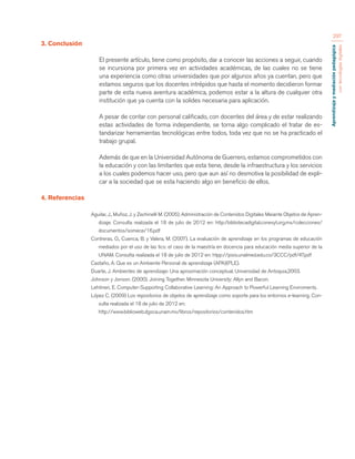 Aprendizaje y mediación pedagógica 
con tecnologías digitales 
297 
3. Conclusión 
El presente artículo, tiene como propósito, dar a conocer las acciones a seguir, cuando 
se incursiona por primera vez en actividades académicas, de las cuales no se tiene 
una experiencia como otras universidades que por algunos años ya cuentan, pero que 
estamos seguros que los docentes intrépidos que hasta el momento decidieron formar 
parte de esta nueva aventura académica, podemos estar a la altura de cualquier otra 
institución que ya cuenta con la solides necesaria para aplicación. 
A pesar de contar con personal calificado, con docentes del área y de estar realizando 
estas actividades de forma independiente, se torna algo complicado el tratar de es-tandarizar 
herramientas tecnológicas entre todos, toda vez que no se ha practicado el 
trabajo grupal. 
Además de que en la Universidad Autónoma de Guerrero, estamos comprometidos con 
la educación y con las limitantes que esta tiene, desde la infraestructura y los servicios 
a los cuales podemos hacer uso, pero que aun así no desmotiva la posibilidad de expli-car 
a la sociedad que se esta haciendo algo en beneficio de ellos. 
4. Referencias 
Aguilar, J., Muñoz, J. y Zechinelli M. (2005). Administración de Contenidos Digitales Meiante Objetos de Apren-dizaje. 
Consulta realizada el 18 de julio de 2012 en: http:/bibliotecadigital.conevyt.org.mx/colecciones/ 
documentos/somece/16.pdf 
Contreras, O., Cuenca, B. y Valera, M. (2007). La evaluación de aprendizaje en los programas de educación 
mediados por el uso de las tics: el caso de la maestría en docencia para educación media superior de la 
UNAM. Consulta realizada el 18 de julio de 2012 en: htpp://pisis.unalmed.edu.co/3CCC/pdf/47.pdf 
Castaño, A. Que es un Ambiente Personal de aprendizaje (APA)(PLE). 
Duarte, J. Ambientes de aprendizaje: Una aproximación conceptual. Universidad de Antoquia,2003. 
Johnson y Jonson. (2000). Joining Together. Minnesota University: Allyn and Bacon. 
Lehtinen, E. Computer-Supporting Collaborative Learning: An Approach to Powerful Learning Enviroments. 
López C. (2009) Los repositorios de objetos de aprendizaje como soporte para los entornos e-learning. Con-sulta 
realizada el 18 de julio de 2012 en: 
http://www.biblioweb.dgsca.unam.mx/libros/repositorios/contenidos.htm 
 