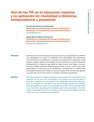 Aprendizaje y mediación pedagógica 
con tecnologías digitales 
298 
Resumen Este documento pretende expresar las propuestas a las inquietudes de los catedráti-cos 
y facilitadores en cuanto a la utilización de las Tecnologías de la Información 
y Comunicación en la educación en general y en particular en la educación media 
superior y superior, dado su acrecentado uso en los últimos en el rol de la educación 
semipresencial y a distancia, que desde su origen buscan hacer llegar a mas per-sonas 
los modelos educativos. Básicamente se refiere el texto a como se ha venido 
desarrollando la experiencia de los facilitadores concretamente en la Benemérita 
Universidad Autónoma de Puebla en cuanto al manejo de las herramientas digitales 
y su adecuado uso de fondo para un verdadero aprendizaje significativo. 
Abstract This document aims to express proposals to the concerns of the professors and 
facilitators for the use of the technologies of information and communication in 
education in general and in particular in the middle upper and higher education, 
given its increased use in the latter in the role of blended education and distance, 
seeking to get from its origin to more educational models. The text basically refers 
to as it has been developing the facilitators experience specifically in the Ben-emerita 
Universidad Autonoma de Puebla on the management of digital tools and 
proper use of true meaningful learning facility. 
Uso de las TIC en la educación superior, 
y su aplicación en modalidad a distancia, 
semipresencial y presencial 
Louvier Hernández Luis Alejandro 
Catedrático en la Facultad de Contaduría Pública de la 
Benemérita Universidad Autónoma de Puebla, México. 
louviher@gmail.com 
López Moreno María del Socorro 
Catedrático en la Facultad de Contaduría Pública de la 
Benemérita Universidad Autónoma de Puebla, México 
lopezmoreno_5@hotmail.com 
 