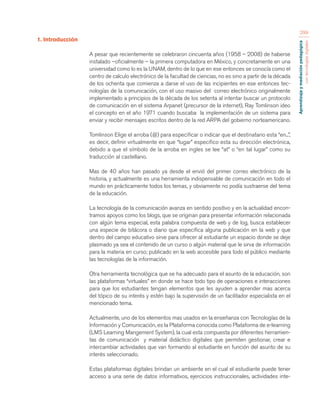 Aprendizaje y mediación pedagógica 
con tecnologías digitales 
299 
1. Introducción 
A pesar que recientemente se celebraron cincuenta años (1958 – 2008) de haberse 
instalado –oficialmente – la primera computadora en México, y concretamente en una 
universidad como lo es la UNAM, dentro de lo que en ese entonces se conocía como el 
centro de calculo electrónico de la facultad de ciencias, no es sino a partir de la década 
de los ochenta que comienza a darse el uso de las incipientes en ese entonces tec-nologías 
de la comunicación, con el uso masivo del correo electrónico originalmente 
implementado a principios de la década de los setenta al intentar buscar un protocolo 
de comunicación en el sistema Arpanet (precursor de la internet), Ray Tomlinson ideo 
el concepto en el año 1971 cuando buscaba la implementación de un sistema para 
enviar y recibir mensajes escritos dentro de la red ARPA del gobierno norteamericano. 
Tomlinson Elige el arroba (@) para especificar o indicar que el destinatario esta “en...”, 
es decir, definir virtualmente en que “lugar” especifico esta su dirección electrónica, 
debido a que el símbolo de la arroba en ingles se lee “at” o “en tal lugar” como su 
traducción al castellano. 
Mas de 40 años han pasado ya desde el envió del primer correo electrónico de la 
historia, y actualmente es una herramienta indispensable de comunicación en todo el 
mundo en prácticamente todos los temas, y obviamente no podía sustraerse del tema 
de la educación. 
La tecnología de la comunicación avanza en sentido positivo y en la actualidad encon-tramos 
apoyos como los blogs, que se originan para presentar información relacionada 
con algún tema especial, esta palabra compuesta de web y de log, busca establecer 
una especie de bitácora o diario que especifica alguna publicación en la web y que 
dentro del campo educativo sirve para ofrecer al estudiante un espacio donde se deje 
plasmado ya sea el contenido de un curso o algún material que le sirva de información 
para la materia en curso; publicado en la web accesible para todo el público mediante 
las tecnologías de la información. 
Otra herramienta tecnológica que se ha adecuado para el asunto de la educación, son 
las plataformas “virtuales” en donde se hace todo tipo de operaciones e interacciones 
para que los estudiantes tengan elementos que les ayuden a aprender mas acerca 
del tópico de su interés y estén bajo la supervisión de un facilitador especialista en el 
mencionado tema. 
Actualmente, uno de los elementos mas usados en la enseñanza con Tecnologías de la 
Información y Comunicación, es la Plataforma conocida como Plataforma de e-learning 
(LMS Learning Mangement System), la cual esta compuesta por diferentes herramien-tas 
de comunicación y material didáctico digitales que permiten gestionar, crear e 
intercambiar actividades que van formando al estudiante en función del asunto de su 
interés seleccionado. 
Estas plataformas digitales brindan un ambiente en el cual el estudiante puede tener 
acceso a una serie de datos informativos, ejercicios instruccionales, actividades inte- 
 