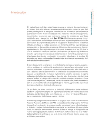 Aprendizaje y mediación pedagógica 
con tecnologías digitales 
3 
El material que continúa a estas líneas recupera un conjunto de experiencias en 
el contexto de la educación en la nueva modalidad educativa presencial y en Red, 
que es posible gracias al trabajo en colaboración con académicos de iberoamérica, 
quienes convencidos de las bondades de dicha modalidad educativa nos aportan su 
conocimiento y experiencia para contribuir a mejorar los procesos de aprendizaje 
individuales y en colaboración en la Red RITUAL (Red Iberoamericana de Innova-ción 
e Investigación en Tecnologías y Usos aplicados al Aprendizaje eLectrónico). Es 
continuación de un proyecto educativo de recuperación de experiencias en distintas 
latitudes, en el cual se realizan esfuerzos por difundir las distintas experiencias que 
se desarrollan en Iberoamérica, en especial el Congreso Iberoamericano de Aprendi-zaje 
Mediado por Tecnología efectuado en la ciudad de México en el año 2012, en el 
cual se abordan las cuestiones de la Educación en Red y el Aprendizaje en Mundos 
Virtuales (aprendizaje Inmersivo), que deseamos sea un elemento que complemente 
a las tareas docentes, de investigación e innovación educativa en la temática del 
Aprender con apoyo de la mediación pedagógica al incorporar herramientas digi-tales 
en la actividad educativa. 
Si bien el documento se origina en el contexto de las ciencias de la salud, su aplica-ción 
es posible en un contexto más amplio como es la enseñanza universitaria en las 
distintas profesiones, se presentan contenidos que van desde los retos de la educa-ción 
a distancia a través de Internet en el contexto de la sociedad del conocimiento, 
pasando por las diferentes formas de implementarla, así como los retos y el soporte 
pedagógico de la tutoría presencial y en línea, los retos de enseñar a los alumnos a 
aprender en Red, el trabajo colaborativo, las consideraciones para la construcción de 
comunidades de práctica y aprendizaje, los recursos necesarios para la implementa-ción 
de una modalidad educativa soportada por la Internet, y propuestas específicas 
de implementación en el contexto internacional. 
De esa forma, se desea contribuir a la formación profesional en dicha modalidad 
aportando un panorama amplio con experiencias concretas en distintos escenarios 
culturales, atendiendo así a las posibilidades que nos ofrece el trabajo en Red, avan-zar 
en colaboración sin límites de espacio y tiempo. 
El material que se presenta, se inscribe en un proyecto Institucional de la Universidad 
Nacional Autónoma de México (UNAM) enmarcado dentro del programa PAPIIT de 
Innovación e Investigación, al reconocer que los cambios del nuevo milenio trastocan 
la dinámica cotidiana de la institución universitaria, en las últimas décadas ésta ha 
vivido una serie de adecuaciones, entre las cuales se incluye la incorporación de 
nuevas tecnologías para los procesos de formación profesional, ya sea en la modali-dad 
completamente en línea, ya sea en la forma mixta ó hibrida ó como apoyo a las 
actividades presenciales. 
Introducción 
 