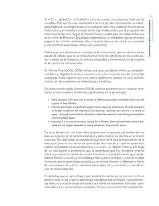 Aprendizaje y mediación pedagógica 
con tecnologías digitales 
30 
f(x)=1,5x , g(x)=1,2x y h(x)=0,8x), como en ciertas circunstancias históricas ha 
sucedido. Esto que es una característica de este tipo de conocimiento (la investi-gación 
básica) no siempre es así, ni en cualquier nivel, ni en cualquier circunstancia. 
Incluso ahora, en nuestra sociedad, donde hay niveles en los que la progresión del 
conocimiento decrece. Según el informe Pisa en nuestro país las destrezas básicas 
de los niños de Primaria y Secundaria experimentan un lento pero regular retroceso 
respecto de cohortes anteriores. Una cosa es la información, otra el conocimiento 
y una tercera el aprendizaje. Sobre esto volveremos. 
Habrá pues que plantearse e investigar si el conocimiento que es objetivo de los 
planes de estudio (que no el conocimiento) crece de esta forma en los niveles bá-sico 
y medio de la formación y si esto es compatible, y conveniente con el progreso 
de las destrezas instrumentales. 
El informe Pisa (OCDE, 2009) señala una gran correlación entre las competen-cias 
básicas digitales lectoras y comprensoras, y las competencias del mismo tipo 
analógicas. Cabe suponer que esto ocurra igualmente, aunque no esté probado, 
incluso con las competencias matemáticas y científicas. 
En el documento citado Siemens (2004) continúa poniéndonos en situación rese-ñando 
lo que considera “tendencias significativas en el aprendizaje”: 
• Many learners will move into a variety of different, possibly unrelated fields over the 
course of their lifetime. 
• Informal learning is a significant aspect of our learning experience. Formal education 
no longer comprises the majority of our learning. Learning now occurs in a variety of 
ways – through communities of practice, personal networks, and through completion 
of work-related tasks. 
• Learning is a continual process, lasting for a lifetime. Learning and work related acti-vities 
are no longer separate. In many situations, they are the same. 
De estas tendencias casi todas ellas suponen exclusivamente que existen déficits 
para su inclusión en el sistema educativo y para integrar su práctica en el diseño 
curricular. No cabe restar la importancia que esto tiene para la organización de la 
educación, pero no son temas de aprendizaje. Así sucede con que los aprendices 
realicen actividades en áreas diferentes, y a veces sin relación entre sí, a lo largo 
de su vida laboral o profesional, que el aprendizaje que hoy llamamos informal 
cobre una relevancia central de nuestra formación, o que la educación que hoy lla-mamos 
formal (o inicial) ya no constituya más la parte principal o única de nuestra 
formación, que el aprendizaje se produzca de formas diversas y diferentes a través 
de comunidades de práctica, de redes personales, en combinación con la realiza-ción 
de tareas laborales. 
En definitiva que el aprendizaje y por ende la formación es un proceso continuo, 
durante toda la vida y que el aprendizaje conceptual (de conceptos y procedimien-tos 
teóricos) y el aprendizaje de la práctica a través de actividades laborales o pro-fesionales 
ya no se encuentran separados. Incluso son lo mismo frecuentemente. 
 