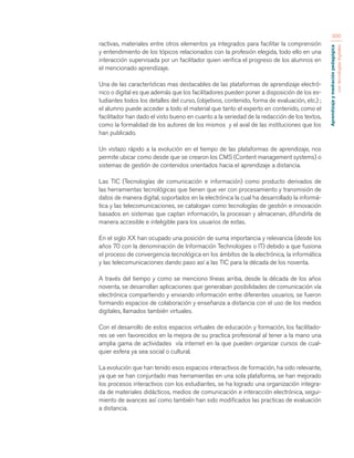 Aprendizaje y mediación pedagógica 
con tecnologías digitales 
300 
ractivas, materiales entre otros elementos ya integrados para facilitar la comprensión 
y entendimiento de los tópicos relacionados con la profesión elegida, todo ello en una 
interacción supervisada por un facilitador quien verifica el progreso de los alumnos en 
el mencionado aprendizaje. 
Una de las características mas destacables de las plataformas de aprendizaje electró-nico 
o digital es que además que los facilitadores pueden poner a disposición de los es-tudiantes 
todos los detalles del curso, (objetivos, contenido, forma de evaluación, etc.) ; 
el alumno puede acceder a todo el material que tanto el experto en contenido, como el 
facilitador han dado el visto bueno en cuanto a la seriedad de la redacción de los textos, 
como la formalidad de los autores de los mismos y el aval de las instituciones que los 
han publicado. 
Un vistazo rápido a la evolución en el tiempo de las plataformas de aprendizaje, nos 
permite ubicar como desde que se crearon los CMS (Content management systems) o 
sistemas de gestión de contenidos orientados hacia el aprendizaje a distancia. 
Las TIC (Tecnologías de comunicación e información) como producto derivados de 
las herramientas tecnológicas que tienen que ver con procesamiento y transmisión de 
datos de manera digital, soportados en la electrónica la cual ha desarrollado la informá-tica 
y las telecomunicaciones, se catalogan como tecnologías de gestión e innovación 
basados en sistemas que captan información, la procesan y almacenan, difundirla de 
manera accesible e inteligible para los usuarios de estas. 
En el siglo XX han ocupado una posición de suma importancia y relevancia (desde los 
años 70 con la denominación de Información Technologies o IT) debido a que fusiona 
el proceso de convergencia tecnológica en los ámbitos de la electrónica, la informática 
y las telecomunicaciones dando paso así a las TIC para la década de los noventa. 
A través del tiempo y como se menciono líneas arriba, desde la década de los años 
noventa, se desarrollan aplicaciones que generaban posibilidades de comunicación vía 
electrónica compartiendo y enviando información entre diferentes usuarios, se fueron 
formando espacios de colaboración y enseñanza a distancia con el uso de los medios 
digitales, llamados también virtuales. 
Con el desarrollo de estos espacios virtuales de educación y formación, los facilitado-res 
se ven favorecidos en la mejora de su practica profesional al tener a la mano una 
amplia gama de actividades vía internet en la que pueden organizar cursos de cual-quier 
esfera ya sea social o cultural. 
La evolución que han tenido esos espacios interactivos de formación, ha sido relevante, 
ya que se han conjuntado mas herramientas en una sola plataforma, se han mejorado 
los procesos interactivos con los estudiantes, se ha logrado una organización integra-da 
de materiales didácticos, medios de comunicación e interacción electrónica, segui-miento 
de avances así como también han sido modificados las practicas de evaluación 
a distancia. 
 