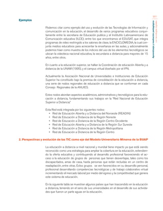 Aprendizaje y mediación pedagógica 
con tecnologías digitales 
301 
Ejemplos 
Podemos citar como ejemplo del uso y evolución de las Tecnologías de Información y 
comunicación en la educación, el desarrollo de varios programas educativos conjun-tamente 
entre la secretaria de Educación publica y el Institutito Latinoamericano de 
Comunicación educativa (ILCE); entre los que encontramos el EDUSAT, que integra 
programas de video restringido a los salones de clase, la ENCICLOMEDIA, la cual con-junta 
medios educativos para acrecentar la enseñanza en las aulas; y adicionalmente 
podemos traer como muestra de los indicios del uso de los elementos tecnológicos se 
ubican la videoteca nacional educativa, la secundaria a distancia para mayores de 15 
años, entre otros. 
En cuanto a la educación superior, se hallan la Coordinación de educación Abierta y a 
distancia de la UNAM (1995), y el campus virtual diseñado por el IPN. 
Actualmente la Asociación Nacional de Universidades e Instituciones de Educación 
Superior ha constituido bajo la premisa de consolidación de la educación a distancia, 
una serie de nodos regionales de educación a distancia que se conforman en cada 
Consejo Regionales de la ANUIES. 
Estos nodos abordan aspectos académicos, administrativos y tecnológicos para la edu-cación 
a distancia, fundamentando sus trabajos en la “Red Nacional de Educación 
Superior a Distancia.” 
Esta Red está integrada por los siguientes nodos: 
• Red de Educación Abierta y a Distancia del Noroeste (READIN) 
• Red de Educación a Distancia de la Región Noreste 
• Red de Educación a Distancia de la Región Centro Occidente 
• Red de Educación Abierta y a Distancia de la Región Sur Sureste 
• Red de Educación a Distancia de la Región Metropolitana 
• Red de Educación a Distancia de la Región Centro 
2. Perspectivas y evolución de las TIC como eje del Modelo Universitario Minerva de la BUAP 
La educación a distancia a nivel nacional y mundial tiene impacto ya que está siendo 
reconocido como una estrategia para ampliar la cobertura en la educación, extendien-do 
la oferta educativa y contribuyendo al desarrollo profesional favoreciendo el ac-ceso 
a la educación de grupos de personas que tienen desventajas, tales como los 
discapacitados, amas de casa, hasta personas que están recluidas en un centro de 
readaptación, entre otras. Estos grupos se ven favorecidos en su desarrollo personal, 
profesional desarrollando competencias tecnológicas y de trabajo colaborativo virtual 
incrementando el mercado laboral por medio del egreso y la competitividad que genera 
este sistema de educación. 
En la siguiente tabla se muestran algunos países que han trascendido en la educación 
a distancia, teniendo en el seno de sus universidades en el desarrollo de sus activida-des 
que fueron un parte aguas en la educación. 
 