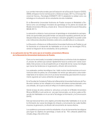 Aprendizaje y mediación pedagógica 
con tecnologías digitales 
303 
Los comités Interinstitucionales para la Evaluación de la Educación Superior (CIEES, 
2009), el Espacio Común de Educación a Distancia (López, 2011) y el Consejo Na-cional 
de Ciencia y Tecnología (CONACYT, 2011) adoptando la calidad como una 
estrategia en la educación de los estudiantes de esta modalidad. 
En la Benemérita Universidad Autónoma de Puebla incorpora la Modalidad a Dis-tancia 
como una estrategia innovadora de aprendizaje en los planes de estudio del 
Modelo Universitario Minerva, a través de la Dirección General Innovación Educativa 
(MUM, 2011). 
La educación a distancia busca promover el aprendizaje en el estudiante la cual repre-senta 
una oportunidad, para poder brindar una educación equitativa, pertinente, de cali-dad 
para todas las personas que por el tiempo o ubicación geográfica no pueden asistir 
a las instituciones educativas teniendo a está como una alternativa en su educación. 
La Educación a Distancia en la Benemérita Universidad Autónoma de Puebla, la cual 
ha favorecido en el desarrollo de habilidades en el uso de las tecnologías (TIC’s), 
siendo la integración de los estudiantes, de los profesores 
3. La aplicación de las TIC como eje en el modelo universitario Minerva 
de la Benemérita Universidad Autónoma de Puebla 
Como se ha mencionado, la sociedad contemporánea se enfrenta al reto de adaptarse 
al proceso de cambios que avanzan rápidamente hacia la construcción nuevas socie-dades. 
Este proceso se da principalmente por el desarrollo de las nuevas tecnologías 
que marcan las tendencias en la generación y difusión del conocimiento. 
Los acelerados cambios tecnológicos han traído muchos transformaciones en la eco-nomía 
de todos los países, las universidades han tenido que adecuarse a esta moder-nidad 
tanto en la manera como en el uso de las herramientas para transmitir el conoci-miento 
siguiendo así nuevos ambientes de aprendizaje. 
En la Facultad de Contaduría Publica de la Benemérita Universidad Autónoma de Pue-bla 
estos cambios se han reflejado en la creación del sistema semiescolarizado como 
una antesala, de lo que es ahora el reflejo en el sistema educación a distancia. 
Siendo la base de estos cambios la estructura curricular en el Modelo Universitario 
Minerva (MUM), el cual cuenta con seis ejes transversales, uno de los cuales es De-sarrollo 
de Habilidades en el uso de la Tecnología, la Información y la Comunicación 
DHTIC. 
Este eje transversal tiene como objetivo primordial desarrollar habilidades en el uso de 
la información, las nuevas tecnologías de cómputo y comunicación, las cuales faciliten 
el acceso, la generación y la difusión del conocimiento de manera efectiva. 
Los académicos promueven entre los estudiantes el uso de herramientas tecnológicas 
para lograr los objetivos de aprendizaje, a través de las TIC’s utilizando plataformas 
virtuales, blogs, chat, entre otros. 
 