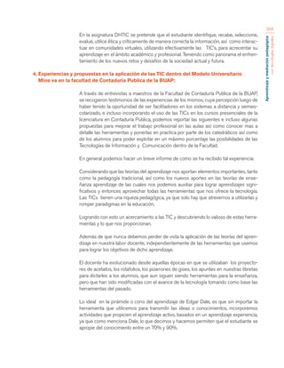 Aprendizaje y mediación pedagógica 
con tecnologías digitales 
304 
En la asignatura DHTIC se pretende que el estudiante identifique, recabe, seleccione, 
evalué, utilice ética y críticamente de manera correcta la información, así como interac-tuar 
en comunidades virtuales, utilizando efectivamente las TIC’s, para acrecentar su 
aprendizaje en el ámbito académico y profesional. Teniendo como panorama el enfren-tamiento 
de los nuevos retos y desafíos de la sociedad actual y futura. 
4. Experiencias y propuestas en la aplicación de las TIC dentro del Modelo Universitario 
Mine va en la facultad de Contaduría Publica de la BUAP: 
A través de entrevistas a maestros de la Facultad de Contaduría Publica de la BUAP, 
se recogieron testimonios de las experiencias de los mismos, cuya percepción luego de 
haber tenido la oportunidad de ser facilitadores en los sistemas a distancia y semies-colarizado, 
e incluso incorporando el uso de las TICs en los cursos presenciales de la 
licenciatura en Contaduría Publica, podemos reportar las siguientes e incluso algunas 
propuestas para mejorar el trabajo profesional en las aulas así como conocer mas a 
detalle las herramientas y ponerlas en practica por parte de los catedráticos así como 
de los alumnos para poder explotar en un máximo porcentaje las posibilidades de las 
Tecnologías de Información y Comunicación dentro de la Facultad. 
En general podemos hacer un breve informe de como se ha recibido tal experiencia: 
Considerando que las teorías del aprendizaje nos aportan elementos importantes, tanto 
como la pedagogía tradicional, así como los nuevos aportes en las teorías de ense-ñanza 
aprendizaje de las cuales nos podemos auxiliar para lograr aprendizajes signi-ficativos 
y entonces aprovechar todas las herramientas que nos ofrece la tecnología. 
Las TICs tienen una riqueza pedagógica, ya que solo hay que atrevernos a utilizarlas y 
romper paradigmas en la educación. 
Logrando con esto un acercamiento a las TIC y descubriendo lo valioso de estas herra-mientas 
y lo que nos proporcionan. 
Además de que nunca debemos perder de vista la aplicación de las teorías del apren-dizaje 
en nuestra labor docente, independientemente de las herramientas que usemos 
para lograr los objetivos de dicho aprendizaje. 
El docente ha evolucionado desde aquellas épocas en que se utilizaban los proyecto-res 
de acetatos, los rotafolios, los pizarrones de gises, los apuntes en nuestras libretas 
para dictarles a los alumnos, que aun siguen siendo herramientas para la enseñanza, 
pero que han sido modificadas con el avance de la tecnología tomando como base las 
herramientas del pasado. 
Lo ideal en la pirámide o cono del aprendizaje de Edgar Dale, es que sin importar la 
herramienta que utilicemos para transmitir las ideas o conocimientos, incorporemos 
actividades que propicien el aprendizaje activo, basados en un aprendizaje experiencia, 
ya que como menciona Dale, lo que decimos y hacemos permiten que el estudiante se 
apropie del conocimiento entre un 70% y 90%. 
 