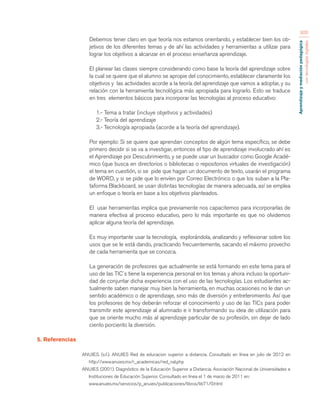 Aprendizaje y mediación pedagógica 
con tecnologías digitales 
305 
Debemos tener claro en que teoría nos estamos orientando, y establecer bien los ob-jetivos 
de los diferentes temas y de ahí las actividades y herramientas a utilizar para 
lograr los objetivos a alcanzar en el proceso enseñanza aprendizaje. 
El planear las clases siempre considerando como base la teoría del aprendizaje sobre 
la cual se quiere que el alumno se apropie del conocimiento, establecer claramente los 
objetivos y las actividades acorde a la teoría del aprendizaje que vamos a adoptar, y su 
relación con la herramienta tecnológica más apropiada para lograrlo. Esto se traduce 
en tres elementos básicos para incorporar las tecnologías al proceso educativo: 
1.- Tema a tratar (incluye objetivos y actividades) 
2.- Teoría del aprendizaje 
3.- Tecnología apropiada (acorde a la teoría del aprendizaje). 
Por ejemplo: Si se quiere que aprendan conceptos de algún tema específico, se debe 
primero decidir si se va a investigar, entonces el tipo de aprendizaje involucrado ahí es 
el Aprendizaje por Descubrimiento, y se puede usar un buscador como Google Acadé-mico 
(que busca en directorios o bibliotecas o repositorios virtuales de investigación) 
el tema en cuestión, si se pide que hagan un documento de texto, usarán el programa 
de WORD, y si se pide que lo envíen por Correo Electrónico o que los suban a la Pla-taforma 
Blackboard, se usan distintas tecnologías de manera adecuada, así se emplea 
un enfoque o teoría en base a los objetivos planteados. 
El usar herramientas implica que previamente nos capacitemos para incorporarlas de 
manera efectiva al proceso educativo, pero lo más importante es que no olvidemos 
aplicar alguna teoría del aprendizaje. 
Es muy importante usar la tecnología, explorándola, analizando y reflexionar sobre los 
usos que se le está dando, practicando frecuentemente, sacando el máximo provecho 
de cada herramienta que se conozca. 
La generación de profesores que actualmente se está formando en este tema para el 
uso de las TIC´s tiene la experiencia personal en los temas y ahora incluso la oportuni-dad 
de conjuntar dicha experiencia con el uso de las tecnologías. Los estudiantes ac-tualmente 
saben manejar muy bien la herramienta, en muchas ocasiones no le dan un 
sentido académico o de aprendizaje, sino más de diversión y entretenimiento. Así que 
los profesores de hoy deberán reforzar el conocimiento y uso de las TICs para poder 
transmitir este aprendizaje al alumnado e ir transformando su idea de utilización para 
que se oriente mucho más al aprendizaje particular de su profesión, sin dejar de lado 
ciento porciento la diversión. 
5. Referencias 
ANUIES. (s.f.). ANUIES Red de educacion superior a distancia. Consultado en línea en julio de 2012 en 
http://www.anuies.mx/r_academicas/red_nal.php 
ANUIES (2001). Diagnóstico de la Educación Superior a Distancia. Asociación Nacional de Universidades e 
Instituciones de Educación Superior. Consultado en línea el 1 de marzo de 2011 en: 
www.anuies.mx/servicios/p_anuies/publicaciones/libros/lib71/0.html 
 