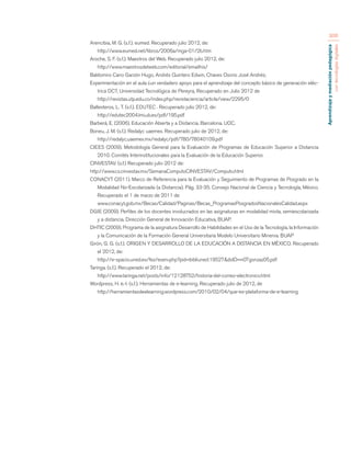 Aprendizaje y mediación pedagógica 
con tecnologías digitales 
306 
Arencibia, M. G. (s.f.). eumed. Recuperado julio 2012, de: 
http://www.eumed.net/libros/2006a/mga-01/2b.htm 
Aroche, S. F. (s.f.). Maestros del Web. Recuperado julio 2012, de: 
http://www.maestrosdelweb.com/editorial/emailhis/ 
Baldomiro Cano Garzón Hugo, Andrés Quintero Edwin, Chaves Osorio José Andrés; 
Experimentación en el aula ¿un verdadero apoyo para el aprendizaje del concepto básico de generación eléc-trica 
DC?, Universidad Tecnológica de Pereyra, Recuperado en Julio 2012 de 
http://revistas.utp.edu.co/index.php/revistaciencia/article/view/2295/0 
Ballesteros, L. T. (s.f.). EDUTEC . Recuperado julio 2012, de: 
http://edutec2004.lmi.ub.es/pdf/195.pdf 
Barberá, E. (2006). Educación Abierta y a Distancia. Barcelona. UOC. 
Boneu, J. M. (s.f.). Redalyc uaemex. Recuperado julio de 2012, de: 
http://redalyc.uaemex.mx/redalyc/pdf/780/78040109.pdf 
CIEES (2009). Metodología General para la Evaluación de Programas de Educación Superior a Distancia 
2010. Comités Interinstitucionales para la Evaluación de la Educación Superior. 
CINVESTAV. (s.f.) Recuperado julio 2012 de: 
http://www.cs.cinvestav.mx/SemanaComputoCINVESTAV/Computo.html 
CONACYT (2011). Marco de Referencia para la Evaluación y Seguimiento de Programas de Posgrado en la 
Modalidad No-Escolarizada (a Distancia). Pág. 33-35. Consejo Nacional de Ciencia y Tecnología, México. 
Recuperado el 1 de marzo de 2011 de 
www.conacyt.gob.mx/Becas/Calidad/Paginas/Becas_ProgramasPosgradosNacionalesCalidad.aspx 
DGIE (2009). Perfiles de los docentes involucrados en las asignaturas en modalidad mixta, semiescolarizada 
y a distancia. Dirección General de Innovación Educativa, BUAP. 
DHTIC (2009). Programa de la asignatura Desarrollo de Habilidades en el Uso de la Tecnología, la Información 
y la Comunicación de la Formación General Universitaria Modelo Universitario Minerva. BUAP 
Girón, G. G. (s.f.). ORIGEN Y DESARROLLO DE LA EDUCACIÓN A DISTANCIA EN MÉXICO. Recuperado 
el 2012, de: 
http://e-spacio.uned.es/fez/eserv.php?pid=bibliuned:19527&dsID=n07gonzaz05.pdf 
Taringa. (s.f.). Recuperado el 2012, de: 
http://www.taringa.net/posts/info/12128752/historia-del-correo-electronico.html 
Wordpress, H. e.-l. (s.f.). Herramientas de e-learning. Recuperado julio de 2012, de 
http://herramientasdeelearning.wordpress.com/2010/02/04/que-es-plataforma-de-e-learning 
 