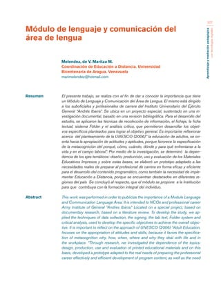 Aprendizaje y mediación pedagógica 
con tecnologías digitales 
307 
Resumen El presente trabajo, se realiza con el fin de dar a conocer la importancia que tiene 
un Módulo de Lenguaje y Comunicación del Área de Lengua. El mismo está dirigido 
a los suboficiales y profesionales de carrera del Instituto Universitario del Ejército 
General “Andrés Ibarra”. Se ubica en un proyecto especial, sustentado en una in-vestigación 
documental, basado en una revisión bibliográfica. Para el desarrollo del 
estudio, se aplicaron las técnicas de recolección de información, el fichaje, la ficha 
textual, sistema Fólder y el análisis crítico, que permitieron desarrollar los objeti-vos 
específicos planteados para lograr el objetivo general. Es importante reflexionar 
acerca del planteamiento de la UNESCO (2006)” la educación de adultos, se ori-enta 
hacia la apropiación de actitudes y aptitudes, porque favorece la especificación 
de la metacognición del porqué, cómo, cuándo, dónde y para qué enfrentarse a la 
vida y en el campo laboral”. Por medio de la investigación, se determinó la depen-dencia 
de los ejes temáticos: diseño, producción, uso y evaluación de los Materiales 
Educativos Impresos y sobre estas bases, se elaboró un prototipo adaptado a las 
necesidades reales de preparar al profesional de carrera en forma eficaz y eficiente 
para el desarrollo del contenido programático, como también la necesidad de imple-mentar 
Educación a Distancia, porque se encuentran destacados en diferentes re-giones 
del país Se concluyó al respecto, que el módulo se propone a la Institución 
para que contribuya con la formación integral del individuo. 
Abstract This work was performed in order to publicize the importance of a Module Language 
and Communication Language Area. It is intended to NCOs and professional career 
Army Institute of General “Andres Ibarra.” Located on a special project, based on 
documentary research, based on a literature review. To develop the study, we ap-plied 
the techniques of data collection, the signing, the tab text, Folder system and 
critical analysis, used to develop the specific objectives to achieve the overall objec-tive. 
It is important to reflect on the approach of UNESCO (2006) “Adult Education, 
focuses on the appropriation of attitudes and skills, because it favors the specifica-tion 
of metacognition why, how, when, where and why they deal with life and in 
the workplace. “Through research, we investigated the dependence of the topics: 
design, production, use and evaluation of printed educational materials and on this 
basis, developed a prototype adapted to the real needs of preparing the professional 
career effectively and efficient development of program content, as well as the need 
Módulo de lenguaje y comunicación del 
área de lengua 
Melendez, de V. Maritza M. 
Coordinación de Educación a Distancia. Universidad 
Bicentenaria de Aragua. Venezuela 
marimelendez@hotmail.com 
 