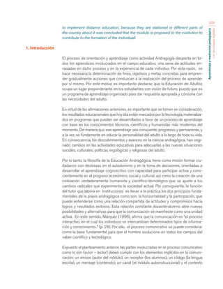 Aprendizaje y mediación pedagógica 
con tecnologías digitales 
308 
to implement distance education, because they are stationed in different parts of 
the country about it was concluded that the module is proposed to the institution to 
contribute to the formation of the individuall. 
1. Introducción 
El proceso de orientación y aprendizaje como actividad Andragogía despierta en to-dos 
los aprendices involucrados en el campo educativo, una serie de actitudes en-raizadas 
en dicho proceso y en la experiencia de cada individuo. Por esta razón, se 
hace necesaria la determinación de fines, objetivos y metas concretas para empren-der 
gradualmente acciones que conduzcan a la realización del proceso de aprender 
por sí mismo. Por este motivo es importante destacar, que la Educación de Adultos 
ocupa un lugar preponderante en los estudiantes con visión de futuro, puesto que es 
un programa de aprendizaje organizado para dar respuesta apropiada y cónsona con 
las necesidades del adulto. 
En virtud de las afirmaciones anteriores, es importante que se tomen en consideración, 
los resultados educacionales que hoy día están marcados por la tecnología, materializa-dos 
en programas que pueden ser desarrollados a favor de un proceso de aprendizaje 
con base en los conocimientos técnicos, científicos y humanistas más modernos del 
momento. De manera que ese aprendizaje sea consciente, progresivo y permanente, y 
a la vez, se fundamente en educar la personalidad del adulto a lo largo de toda su vida. 
En consecuencia, los descubrimientos y avances en la ciencia andragógica, han origi-nado 
cambios en las actividades educativas para adecuarlas a las nuevas situaciones 
sociales, culturales, políticas, ergológicas y religiosas del adulto. 
Por lo tanto, la filosofía de la Educación Andragógica, tiene como misión formar ciu-dadanos 
con destrezas en el autodominio y en la toma de decisiones, orientadas a 
desarrollar el aprendizaje cognoscitivo con capacidad para participar activa y cons-cientemente 
en el progreso económico, social y cultural; así como la creación de una 
civilización verdaderamente humanista y científico-tecnológico que se ajuste a los 
cambios radicales que experimenta la sociedad actual. Por consiguiente, la función 
del tutor que labora en Instituciones es llevar a la práctica los dos principios funda-mentales 
de la praxis andragógica como son: la horizontalidad y la participación, que 
puede entenderse como una relación compartida de actitudes y compromisos hacia 
logros y resultados exitosos. Esta relación constante docente-alumno abre nuevas 
posibilidades y alternativas para que la comunicación se manifieste como una unidad 
activa. En este sentido, Márquez (1996), afirma que la comunicación es “el proceso 
interactivo, en el cual los individuos se intercambian determinados tipos de informa-ción 
y conocimiento...” (p. 24). Por ello, el proceso comunicativo se puede considerar 
como la base fundamental para que el hombre evolucione en todos los campos del 
saber científico y tecnológico. 
Expuesto el planteamiento anterior, las partes involucradas en el proceso comunicativo 
como lo son (autor – lector) deben cumplir con los elementos implícitos en la comuni-cación: 
un emisor (autor del módulo), un receptor (los alumnos), un código (la lengua 
escrita), un mensaje (contenido), un canal (el módulo autoinstruccional) y el contexto 
 