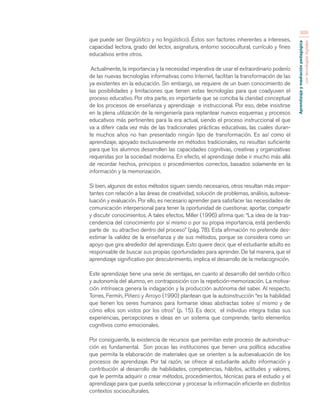 Aprendizaje y mediación pedagógica 
con tecnologías digitales 
309 
que puede ser (lingüístico y no lingüístico). Éstos son factores inherentes a intereses, 
capacidad lectora, grado del lector, asignatura, entorno sociocultural, currículo y fines 
educativos entre otros. 
Actualmente, la importancia y la necesidad imperativa de usar el extraordinario poderío 
de las nuevas tecnologías informativas como Internet, facilitan la transformación de las 
ya existentes en la educación. Sin embargo, se requiere de un buen conocimiento de 
las posibilidades y limitaciones que tienen estas tecnologías para que coadyuven el 
proceso educativo. Por otra parte, es importante que se conciba la claridad conceptual 
de los procesos de enseñanza y aprendizaje e instruccional. Por eso, debe insistirse 
en la plena utilización de la reingeniería para replantear nuevos esquemas y procesos 
educativos más pertinentes para la era actual, siendo el proceso instruccional el que 
va a diferir cada vez más de las tradicionales prácticas educativas, las cuales duran-te 
muchos años no han presentado ningún tipo de transformación. Es así como el 
aprendizaje, apoyado exclusivamente en métodos tradicionales, no resultan suficiente 
para que los alumnos desarrollen las capacidades cognitivas, creativas y organizativas 
requeridas por la sociedad moderna. En efecto, el aprendizaje debe ir mucho más allá 
de recordar hechos, principios o procedimientos correctos, basados solamente en la 
información y la memorización. 
Si bien, algunos de estos métodos siguen siendo necesarios, otros resultan más impor-tantes 
con relación a las áreas de creatividad, solución de problemas, análisis, autoeva-luación 
y evaluación. Por ello, es necesario aprender para satisfacer las necesidades de 
comunicación interpersonal para tener la oportunidad de cuestionar, aportar, compartir 
y discutir conocimientos. A tales efectos, Miller (1996) afirma que: “La idea de la tras-cendencia 
del conocimiento por sí mismo o por su propia importancia, está perdiendo 
parte de su atractivo dentro del proceso” (pág. 78). Esta afirmación no pretende des-estimar 
la validez de la enseñanza y de sus métodos, porque se considera como un 
apoyo que gira alrededor del aprendizaje. Esto quiere decir, que el estudiante adulto es 
responsable de buscar sus propias oportunidades para aprender. De tal manera, que el 
aprendizaje significativo por descubrimiento, implica el desarrollo de la metacognición. 
Este aprendizaje tiene una serie de ventajas, en cuanto al desarrollo del sentido crítico 
y autonomía del alumno, en contraposición con la repetición-memorización. La motiva-ción 
intrínseca genera la indagación y la producción autónoma del saber. Al respecto, 
Torres, Fermín, Piñero y Arroyo (1990) plantean que la autoinstrucción “es la habilidad 
que tienen los seres humanos para formarse ideas abstractas sobre sí mismo y de 
cómo ellos son vistos por los otros” (p. 15). Es decir, el individuo integra todas sus 
experiencias, percepciones e ideas en un sistema que comprende, tanto elementos 
cognitivos como emocionales. 
Por consiguiente, la existencia de recursos que permitan este proceso de autoinstruc-ción 
es fundamental. Son pocas las instituciones que tienen una política educativa 
que permita la elaboración de materiales que se orienten a la autoevaluación de los 
procesos de aprendizaje. Por tal razón, se ofrece al estudiante adulto información y 
contribución al desarrollo de habilidades, competencias, hábitos, actitudes y valores, 
que le permita adquirir o crear métodos, procedimientos, técnicas para el estudio y el 
aprendizaje para que pueda seleccionar y procesar la información eficiente en distintos 
contextos socioculturales. 
 