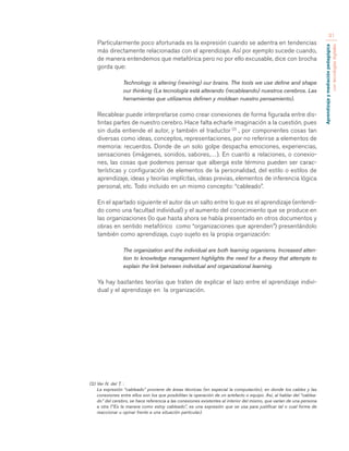 Aprendizaje y mediación pedagógica 
con tecnologías digitales 
31 
Particularmente poco afortunada es la expresión cuando se adentra en tendencias 
más directamente relacionadas con el aprendizaje. Así por ejemplo sucede cuando, 
de manera entendemos que metafórica pero no por ello excusable, dice con brocha 
gorda que: 
Technology is altering (rewiring) our brains. The tools we use define and shape 
our thinking (La tecnología está alterando (recableando) nuestros cerebros. Las 
herramientas que utilizamos definen y moldean nuestro pensamiento). 
Recablear puede interpretarse como crear conexiones de forma figurada entre dis-tintas 
partes de nuestro cerebro. Hace falta echarle imaginación a la cuestión, pues 
sin duda entiende el autor, y también el traductor (2) , por componentes cosas tan 
diversas como ideas, conceptos, representaciones, por no referirse a elementos de 
memoria: recuerdos. Donde de un solo golpe despacha emociones, experiencias, 
sensaciones (imágenes, sonidos, sabores,…). En cuanto a relaciones, o conexio-nes, 
las cosas que podemos pensar que alberga este término pueden ser carac-terísticas 
y configuración de elementos de la personalidad, del estilo o estilos de 
aprendizaje, ideas y teorías implícitas, ideas previas, elementos de inferencia lógica 
personal, etc. Todo incluido en un mismo concepto: “cableado”. 
En el apartado siguiente el autor da un salto entre lo que es el aprendizaje (entendi-do 
como una facultad individual) y el aumento del conocimiento que se produce en 
las organizaciones (lo que hasta ahora se había presentado en otros documentos y 
obras en sentido metafórico como “organizaciones que aprenden”) presentándolo 
también como aprendizaje, cuyo sujeto es la propia organización: 
The organization and the individual are both learning organisms. Increased atten-tion 
to knowledge management highlights the need for a theory that attempts to 
explain the link between individual and organizational learning. 
Ya hay bastantes teorías que traten de explicar el lazo entre el aprendizaje indivi-dual 
y el aprendizaje en la organización. 
(2) Ver N. del T. : 
La expresión “cableado” proviene de áreas técnicas (en especial la computación), en donde los cables y las 
conexiones entre ellos son los que posibilitan la operación de un artefacto o equipo. Así, al hablar del “cablea-do” 
del cerebro, se hace referencia a las conexiones existentes al interior del mismo, que varían de una persona 
a otra (“Es la manera como estoy cableado”, es una expresión que se usa para justificar tal o cual forma de 
reaccionar u opinar frente a una situación particular). 
 