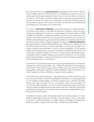 Aprendizaje y mediación pedagógica 
con tecnologías digitales 
311 
Otro elemento teórico es la Autoinstrucción, abordada por Torres, Fermín, Piñero y 
Arroyo (1990), quienes al definirla indican es la “habilidad que tienen los seres hu-manos 
para formarse ideas abstractas sobre sí mismo y de cómo ellos son vistos por 
los otros” (p. 15). Es decir, el individuo integra todas sus experiencias, percepciones e 
ideas en un sistema. Por lo tanto, la Autoinstrucción se asocia con el adulto, ya que es 
en este estatus cuando el ser humano se involucra en el desarrollo de los objetivos del 
aprendizaje que es congruente con su ideal actual. 
En cuanto a la Educación a Distancia, como punto esencial en el sentido del proce-so 
evolutivo de los adultos, se considera la Educación a Distancia, porque en ella se 
incluyen las estrategias de enseñanza y el aprendizaje. Al respecto, Navarro (1990), 
al hablar de la Educación a Distancia la define como la forma de estudio que no es 
guiada o controlada directamente por la presencia de un profesor en el aula, pero se 
beneficia de la planificación y guía de los tutores a través de un medio de comunicación 
que permite la interrelación profesor-estudiante. Por último, los Módulos Educativos, 
que según Aparicio y García (1998) establecen que: “Módulo es un material que será 
el vehículo a través del cual se enviará al destinatario una serie de contenidos curri-culares 
necesarios para desarrollar un curso en forma mediatizada” (p. 8). El material 
suple la ausencia del profesor, y por eso se necesitan las condiciones que faciliten una 
“conversación didáctica” guiada. Por lo tanto, el módulo orienta el aprendizaje, propor-cionándole 
al alumno ayudas didácticas para acceder eficazmente a los contenidos, 
proporcionar actividades y espacios de participación para la necesaria conceptualiza-ción 
y transferencia de los conocimientos. 
A continuación, se presenta el sustento teórico del segundo objetivo de la investigación; 
establecer los criterios para el diseño de un Módulo Autoinstruccional de Lenguaje y 
Comunicación II del área de Lengua. Criterios desde el punto de vista del: Contenido 
Programático: Tratamiento Lingüístico ( Criterios Sintácticos, Criterios Semánticos, cri-terios 
Pragmáticos, criterios Estilísticos y aspectos técnico- gráficos. 
En definitiva, todo material educativo y específicamente un módulo autoinstruccional 
que reúna estos criterios, intensifica la participación del adulto en su propio aprendiza-je. 
Con respecto al último objetivo, se enfoca el módulo como un Material Educativo 
Impreso que suple al profesor. Por eso, se necesitan condiciones que faciliten una 
conversación didáctica guiada y a la vez se oriente el aprendizaje, proporcionándole al 
individuo ayudas estratégicas para acceder eficazmente a los contenidos, proponiendo 
actividades y participación en forma activa para la necesaria conceptualización y trans-ferencia 
de los conocimientos. 
El estudiante al estar provisto del material instruccional, puede acceder a un mayor 
grado de aprendizaje, puesto que profundiza o aprende según su ritmo y conocimien-tos 
previos. A manera de hallazgos, se señalan algunas estrategias y procedimientos 
didácticos dirigidos a apoyar el uso del módulo y facilita el auto aprendizaje. 
 