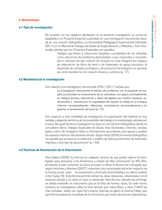 Aprendizaje y mediación pedagógica 
con tecnologías digitales 
312 
4. Metodología 
4.1 Tipo de investigación 
De acuerdo con los objetivos planteados en la presente investigación, la misma es 
adaptable a un Proyecto Especial, sustentado en una investigación documental, basa-da 
en una revisión bibliográfica. La Universidad Pedagógica Experimental Libertador 
(2011) en su Manual de Trabajos de Grado de Especialización y Maestría y Tesis Doc-torales, 
plantea que los Proyectos Especiales son aquellos: 
Trabajos que lleven a creaciones tangibles, susceptibles de ser utilizadas 
como soluciones de problemas demostrados o que respondan a necesida-des 
e intereses de tipo cultural: Se incluyen en esta categoría los trabajos 
de elaboración de libros de texto y de materiales de apoyo educativo, el 
desarrollo de software, prototipos y de productos tecnológicos en general, 
así como también los de creación literaria y artística (p. 17). 
4.2 Modalidad de la investigación 
Con relación a la investigación documental, UPEL ( 2011 ) señala que: 
La investigación documental el estudio de problemas con el propósito de am-pliar 
y profundizar el conocimiento de su naturaleza, con apoyo, principalmente, 
en trabajos previos, información y datos divulgados por medios impresos, au-diovisuales 
o electrónicos: la originalidad del estudio se refleja en el enfoque, 
criterios, conceptualización, reflexiones, conclusiones, recomendaciones y en 
general, el pensamiento del autor (p. 15). 
Con respecto a esta modalidad de investigación, la organización del material es muy 
variable y depende del tema, de los propósitos del trabajo y la metodología utilizada por 
el autor. De igual forma, la investigación se basó en una revisión bibliográfica, donde se 
consultaron libros, Trabajos Especiales de Grado, tesis Doctorales, informes, revistas, 
guías y otros. Se recogieron datos e informaciones secundarias, para apoyar y ampliar 
los aspectos teóricos del presente estudio. Según Arias (2004), la revisión bibliográfica 
“es aquella que se basa en la obtención y análisis de datos provenientes de materiales 
impresos u otro tipo de documentos” (p. 145). 
4.3 Técnicas de Recolección de la Información 
Para Sabino (2009) “La técnica es cualquier recurso de que pueda valerse el inves-tigador 
para acercarse a los fenómenos y extraer de ellos información” (p. 60). Res-pondiendo 
a este contenido, la autora procedió a utilizar la técnica del subrayado que 
según Hochman y Montero (2007)”:..responde a las necesidades del lector respecto de 
la misma; ya sea para la comprensión y el estudio de la totalidad y su ulterior análisis 
crítico” (pég 18). Esta técnica permite extraer las ideas relevantes, relacionadas con el 
presente estudio y se utilizó en todo su desarrollo. Otra técnica utilizada fue el fichaje. 
se realiza mediante un instrumento que es la ficha de hechos, ideas,. En este mismo 
contexto, la investigadora utilizó la ficha textual, que indica Bravo y otros (1987) las 
citas textuales deben ser copia fiel y exacta. Además, se aplicó el sistema Fólder, que 
permitió la localización inmediata de la información, por medio de lecturas exploratorias. 
 