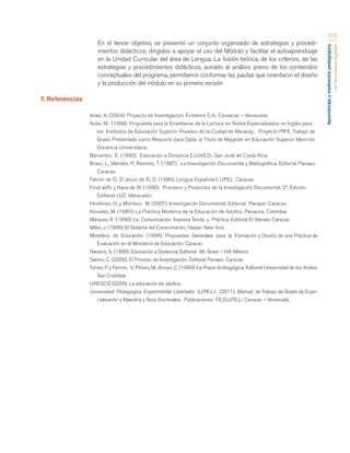 Aprendizaje y mediación pedagógica 
con tecnologías digitales 
315 
En el tercer objetivo, se presentó un conjunto organizado de estrategias y procedi-mientos 
didácticos, dirigidos a apoyar el uso del Módulo y facilitar el autoaprendizaje 
en la Unidad Curricular del área de Lengua. La fusión teórica, de los criterios, de las 
estrategias y procedimientos didácticos, aunado al análisis previo de los contenidos 
conceptuales del programa, permitieron conformar las pautas que orientaron el diseño 
y la producción del módulo en su primera versión 
7. Referencias 
Arias, A. (2004). Proyecto de Investigación. Exísteme C.A.: Caraacas – Venezuela. 
Aular, M. (1999). Propuesta para la Enseñanza de la Lectura en Textos Especializados en Inglés para 
los Institutos de Educación Superior Privados de la Ciudad de Maracay. Proyecto PIFE. Trabajo de 
Grado Presentado como Requisito para Optar al Título de Magíster en Educación Superior Mención 
Docencia Universitaria. 
Barrantes, E. (1992). Educación a Distancia E.U.N.E.D., San José de Costa Rica. 
Bravo, L., Méndez, P., Ramírez, T. (1987). La Investigación Documental y Bibliográfica. Editorial Panapo: 
Caracas. . 
Falcón de O., D´Jesús de R., D. (1985). Lengua Española I. UPEL: Caracas. 
Finol deN. y Nava de W. (1996). Procesos y Productos de la Investigación Documental. 2ª. Edición. 
Editorial LUZ: Maracaibo. 
Hochman, H. y Montero, M. (2007). Investigación Documental. Editorial Panapo: Caracas. 
Knowles, M. (1980). La Práctica Moderna de la Educación de Adultos. Panacea: Colombia. 
Márquez, R (1996). La Comunicación Impresa Teoría y Práctica. Editorial El Ateneo: Caracas. 
Miller, J. (1996). El Sistema del Conocimiento. Harper. New York 
Ministerio de Educación. (1994). Propuestas Generales para la Formación y Diseño de una Práctica de 
Evaluación en el Ministerio de Educación: Caracas 
Navarro, A. (1990). Educación a Distancia. Editorial Mc Graw – Hill: México. 
Sabino, C. (2008). El Proceso de Investigación. Editorial Panapo: Caracas. 
Torres, P. y Fermin, V., Piñero, M., Arroyo, C. (1990). La Praxis Andragógica. Editorial Universidad de los Andes: 
San Cristóbal. 
UNESCO (2006). La educación de adultos. 
Universidad Pedagógica Experimental Libertador (U.P.E.L.) (2011). Manual de Trabajo de Grado de Espe-cialización 
y Maestría y Tesis Doctorales. Publicaciones F.E.D.U.P.E.L.: Caracas – Venezuela. 
 