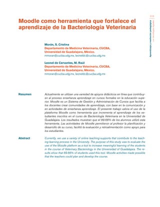 Aprendizaje y mediación pedagógica 
con tecnologías digitales 
316 
Resumen Actualmente se utilizan una variedad de apoyos didácticos en línea que contribuy-en 
al proceso enseñanza aprendizaje en cursos formales en la educación supe-rior. 
Moodle es un Sistema de Gestión y Administración de Cursos que facilita a 
los docentes crear comunidades de aprendizaje, con base en la comunicación y 
en actividades de enseñanza aprendizaje. El presente trabajo valora el uso de la 
plataforma Moodle como herramienta que incrementa el aprendizaje de los es-tudiantes 
inscritos en el curso de Bacteriología Veterinaria en la Universidad de 
Guadalajara. Los resultados muestran que el 89.66% de los alumnos utilizó esta 
herramienta. Las actividades de Moodle permitieron al profesor la planificación y 
desarrollo de su curso, facilitó la evaluación y retroalimentación como apoyo para 
los estudiantes. 
Abstract Currently, we use a variety of online teaching-supports that contribute to the teach-ing- 
learning process in the University. The purpose of this study was to evaluate the 
use of the Moodle platform as a tool to increase meaningful learning of the students 
in the course of Veterinary Bacteriology in the Universidad of Guadalajara. The re-sults 
show that 89.66% of students used this tool. Moodle activities made possible 
that the teachers could plan and develop the course. 
Moodle como herramienta que fortalece el 
aprendizaje de la Bacteriología Veterinaria 
Morán, S. Cristina 
Departamento de Medicina Veterinaria, CUCBA, 
Universidad de Guadalajara, México. 
mmoran@cucba.udg.mx, leoneldc@cucba.udg.mx 
Leonel de Cervantes, M. Raúl 
Departamento de Medicina Veterinaria, CUCBA, 
Universidad de Guadalajara, México. 
mmoran@cucba.udg.mx, leoneldc@cucba.udg.mx 
 