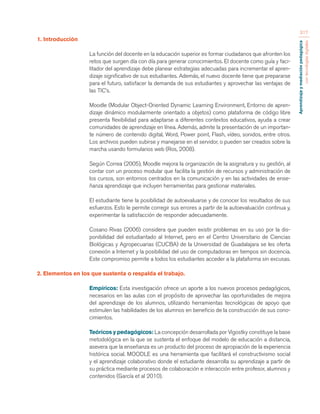 Aprendizaje y mediación pedagógica 
con tecnologías digitales 
317 
1. Introducción 
La función del docente en la educación superior es formar ciudadanos que afronten los 
retos que surgen día con día para generar conocimientos. El docente como guía y faci-litador 
del aprendizaje debe planear estrategias adecuadas para incrementar el apren-dizaje 
significativo de sus estudiantes. Además, el nuevo docente tiene que prepararse 
para el futuro, satisfacer la demanda de sus estudiantes y aprovechar las ventajas de 
las TIC’s. 
Moodle (Modular Object-Oriented Dynamic Learning Environment, Entorno de apren-dizaje 
dinámico modularmente orientado a objetos) como plataforma de código libre 
presenta flexibilidad para adaptarse a diferentes contextos educativos, ayuda a crear 
comunidades de aprendizaje en línea. Además, admite la presentación de un importan-te 
número de contenido digital, Word, Power point, Flash, vídeo, sonidos, entre otros. 
Los archivos pueden subirse y manejarse en el servidor, o pueden ser creados sobre la 
marcha usando formularios web (Ros, 2008). 
Según Correa (2005), Moodle mejora la organización de la asignatura y su gestión, al 
contar con un proceso modular que facilita la gestión de recursos y administración de 
los cursos, son entornos centrados en la comunicación y en las actividades de ense-ñanza 
aprendizaje que incluyen herramientas para gestionar materiales. 
El estudiante tiene la posibilidad de autoevaluarse y de conocer los resultados de sus 
esfuerzos. Esto le permite corregir sus errores a partir de la autoevaluación continua y, 
experimentar la satisfacción de responder adecuadamente. 
Cosano Rivas (2006) considera que pueden existir problemas en su uso por la dis-ponibilidad 
del estudiantado al Internet, pero en el Centro Universitario de Ciencias 
Biológicas y Agropecuarias (CUCBA) de la Universidad de Guadalajara se les oferta 
conexión a Internet y la posibilidad del uso de computadoras en tiempos sin docencia. 
Este compromiso permite a todos los estudiantes acceder a la plataforma sin excusas. 
2. Elementos en los que sustenta o respalda el trabajo. 
Empíricos: Esta investigación ofrece un aporte a los nuevos procesos pedagógicos, 
necesarios en las aulas con el propósito de aprovechar las oportunidades de mejora 
del aprendizaje de los alumnos, utilizando herramientas tecnológicas de apoyo que 
estimulen las habilidades de los alumnos en beneficio de la construcción de sus cono-cimientos. 
Teóricos y pedagógicos: La concepción desarrollada por Vigostky constituye la base 
metodológica en la que se sustenta el enfoque del modelo de educación a distancia, 
asevera que la enseñanza es un producto del proceso de apropiación de la experiencia 
histórica social. MOODLE es una herramienta que facilitará el constructivismo social 
y el aprendizaje colaborativo donde el estudiante desarrolla su aprendizaje a partir de 
su práctica mediante procesos de colaboración e interacción entre profesor, alumnos y 
contenidos (García et al 2010). 
 