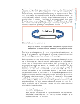 Aprendizaje y mediación pedagógica 
con tecnologías digitales 
32 
Respecto del “aprendizaje organizacional”: Las relaciones entre el individuo y el 
grupo/organización en cuanto a la participación de éste en la formación del apren-dizaje, 
asunción y atribución de sentido en aquel, y en la participación del indivi-duo 
contribuyendo al conocimiento común, están estudiados ampliamente y en 
profundidad por las teorías ya existentes, si bien nunca suficientemente: se puede 
seguir el estudio de procesos y modalidades de aprendizaje mediado por el grupo. 
En cualquier caso se acepta (Vygotsky, 1932) (Onrubia, 2005) que el aprendizaje 
tiene una naturaleza individual y singular, irreproducible en otro sujeto, y es la inte-racción 
la que produce aprendizajes nuevos en cada individuo. 
Otra de las tendencias que señala es: 
Many of the processes previously handled by learning theories (especially in cogni-tive 
information rocessing) can now be off-loaded to, or supported by, technology. 
Pero lo que no señala es cuales de los procesos manejados previamente por las 
teorías de aprendizaje (en especial los que se refieren al procesamiento cognitivo 
de información) pueden ser ahora realizados por la tecnología. 
En cualquier caso no queda claro si se refiere a “procesos manejados por las teo-rías 
de aprendizaje” pero que no constituyen aprendizaje, en cuyo caso habría que 
decirlo y eso no representa una gran novedad, o si por el contrario se trata de 
procesos de aprendizaje que “pueden ser realizados por la tecnológia” (no dice 
cuál sería el sujeto). En cuyo caso entraría en contradicción con el concepto de 
aprendizaje tal como lo consideran todas las teorías, como una facultad exclusi-vamente 
humana. Pero en esto ya entraremos después. En todo caso si se refiere 
a procesos de inferencia de conocimiento a partir de informaciones ya existentes, 
estaremos en presencia de fenómenos de Inteligencia Artificial (no de aprendizaje 
artificial), que o bien se considera en el contexto de programación lógica, progra-mación 
declarativa, más o menos sofisticada pero que en esencia se basa en me-canismos 
(Zapata, 1990) de hacer casar variables y transferir valores, búsqueda 
en profundidad, etc. con mayor o menor complejidad, utilizando una lógica más o 
menos difusa, pero que en ningún caso cumplen tres condiciones que cumplen 
exclusivamente los aprendizajes: 
• Atribuir significado al conocimiento 
• Atribuir valor al conocimiento 
• Hacer operativo el conocimiento en contextos diferentes al que se adquiere, 
nuevos (que no estén catalogados en categorías previa) y complejos (con va-riables 
desconocidas o no previstas). 
Individuo 
Grupo/ 
Organización 
 