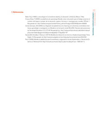 Aprendizaje y mediación pedagógica 
con tecnologías digitales 
320 
7. Referencias 
Bates Tony (1999). La tecnología en la enseñanza abierta y la educación a distancia, México: Trillas. 
Cosano Rivas, F (2006). La plataforma de aprendizaje Moodle como instrumento para el trabajo social en el 
contexto del espacio europeo de la educación superior. Acciones e investigaciones sociales, NºExtra 1. 
Recuperado de http://dialnet.unirioja.es/servlet/fichero_articulo?codigo=2002365&orden=86684 
Correa Gorospe, J.M. (2005). La integración de plataformas de e-learning en la docencia universitaria: ense-ñanza, 
aprendizaje e investigación con Moodle en la formación inicial. RELATEC: Revista Latinoamericana 
de Tecnología Educativa, 4, (1), 37-48. Recuperado de http://campusvirtual.unex.es/cala/editio/index.ph 
p?journal=relatec&page=article&op=view&path[]=177&path[]=167 
García, M.A. González, V. Ramos, C. (2010). Modelos de interacción en entornos virtuales de aprendizaje. Tonos 
Digital, 19. Recuperado de http://www.tonosdigital.com/ojs/index.php/tonos/article/view/403/281 
Ros, I. (2008). Moodle, la plataforma para la enseñanza y organización escolar. Ikastorratza, e- Revista de Di-dáctica 
2. Retrieved from http://www.ehu.es/ikastorratza/2_alea/moodle.pdf (issn: 1988-5911). 
 