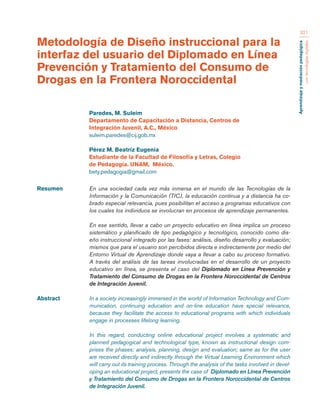 Aprendizaje y mediación pedagógica 
con tecnologías digitales 
321 
Resumen En una sociedad cada vez más inmersa en el mundo de las Tecnologías de la 
Información y la Comunicación (TIC), la educación continua y a distancia ha co-brado 
especial relevancia, pues posibilitan el acceso a programas educativos con 
los cuales los individuos se involucran en procesos de aprendizaje permanentes. 
En ese sentido, llevar a cabo un proyecto educativo en línea implica un proceso 
sistemático y planificado de tipo pedagógico y tecnológico, conocido como dis-eño 
instruccional integrado por las fases: análisis, diseño desarrollo y evaluación; 
mismos que para el usuario son percibidos directa e indirectamente por medio del 
Entorno Virtual de Aprendizaje donde vaya a llevar a cabo su proceso formativo. 
A través del análisis de las tareas involucradas en el desarrollo de un proyecto 
educativo en línea, se presenta el caso del Diplomado en Línea Prevención y 
Tratamiento del Consumo de Drogas en la Frontera Noroccidental de Centros 
de Integración Juvenil. 
Abstract In a society increasingly immersed in the world of Information Technology and Com-munication, 
continuing education and on-line education have special relevance, 
because they facilitate the access to educational programs with which individuals 
engage in processes lifelong learning. 
In this regard, conducting online educational project involves a systematic and 
planned pedagogical and technological type, known as instructional design com-prises 
the phases: analysis, planning, design and evaluation; same as for the user 
are received directly and indirectly through the Virtual Learning Environment which 
will carry out its training process. Through the analysis of the tasks involved in devel-oping 
an educational project, presents the case of Diplomado en Línea Prevención 
y Tratamiento del Consumo de Drogas en la Frontera Noroccidental de Centros 
de Integración Juvenil. 
Metodología de Diseño instruccional para la 
interfaz del usuario del Diplomado en Línea 
Prevención y Tratamiento del Consumo de 
Drogas en la Frontera Noroccidental 
Paredes, M. Suleim 
Departamento de Capacitación a Distancia, Centros de 
Integración Juvenil, A.C., México 
suleim.paredes@cij.gob.mx 
Pérez M. Beatríz Eugenia 
Estudiante de la Facultad de Filosofía y Letras, Colegio 
de Pedagogía. UNAM, México. 
bety.pedagogia@gmail.com 
 